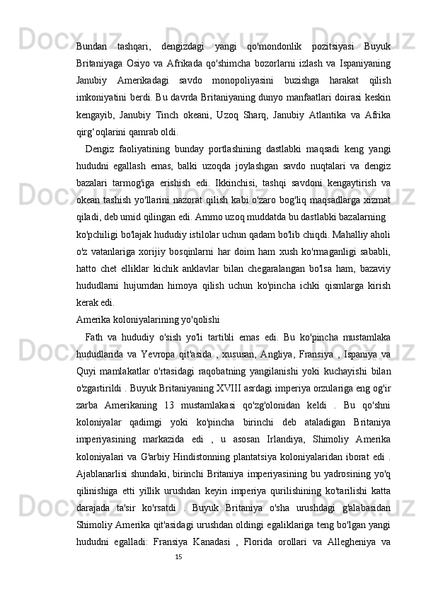 1514
Bundan   tashqari,   dengizdagi   yangi   qo'mondonlik   pozitsiyasi   Buyuk
Britaniyaga   Osiyo   va   Afrikada   qo'shimcha   bozorlarni   izlash   va   Ispaniyaning
Janubiy   Amerikadagi   savdo   monopoliyasini   buzishga   harakat   qilish
imkoniyatini berdi. Bu davrda Britaniyaning dunyo manfaatlari doirasi keskin
kengayib,   Janubiy   Tinch   okeani,   Uzoq   Sharq,   Janubiy   Atlantika   va   Afrika
qirg‘oqlarini qamrab oldi.
Dengiz   faoliyatining   bunday   portlashining   dastlabki   maqsadi   keng   yangi
hududni   egallash   emas,   balki   uzoqda   joylashgan   savdo   nuqtalari   va   dengiz
bazalari   tarmog'iga   erishish   edi.   Ikkinchisi,   tashqi   savdoni   kengaytirish   va
okean   tashish   yo'llarini   nazorat   qilish   kabi   o'zaro   bog'liq  maqsadlarga   xizmat
qiladi, deb umid qilingan edi. Ammo uzoq muddatda bu dastlabki bazalarning
ko'pchiligi bo'lajak hududiy istilolar uchun qadam bo'lib chiqdi. Mahalliy aholi
o'z   vatanlariga   xorijiy   bosqinlarni   har   doim   ham   xush   ko'rmaganligi   sababli,
hatto   chet   elliklar   kichik   anklavlar   bilan   chegaralangan   bo'lsa   ham,   bazaviy
hududlarni   hujumdan   himoya   qilish   uchun   ko'pincha   ichki   qismlarga   kirish
kerak edi.
Amerika koloniyalarining yo'qolishi
Fath   va   hududiy   o'sish   yo'li   tartibli   emas   edi.   Bu   ko'pincha   mustamlaka
hududlarida   va   Yevropa   qit'asida   ,   xususan,   Angliya,   Fransiya   ,   Ispaniya   va
Quyi   mamlakatlar   o'rtasidagi   raqobatning   yangilanishi   yoki   kuchayishi   bilan
o'zgartirildi . Buyuk Britaniyaning  Х VIII  asrdagi imperiya orzulariga eng og'ir
zarba   Amerikaning   13   mustamlakasi   qo'zg'olonidan   keldi   .   Bu   qo'shni
koloniyalar   qadimgi   yoki   ko'pincha   birinchi   deb   ataladigan   Britaniya
imperiyasining   markazida   edi   ,   u   asosan   Irlandiya,   Shimoliy   Amerika
koloniyalari   va   G'arbiy   Hindistonning   plantatsiya   koloniyalaridan   iborat   edi   .
Ajablanarlisi   shundaki,   birinchi   Britaniya   imperiyasining   bu  yadrosining   yo'q
qilinishiga   etti   yillik   urushdan   keyin   imperiya   qurilishining   ko'tarilishi   katta
darajada   ta'sir   ko'rsatdi   .   Buyuk   Britaniya   o'sha   urushdagi   g'alabasidan
Shimoliy Amerika qit'asidagi urushdan oldingi egaliklariga teng bo'lgan yangi
hududni   egalladi:   Fransiya   Kanadasi   ,   Florida   orollari   va   Allegheniya   va 