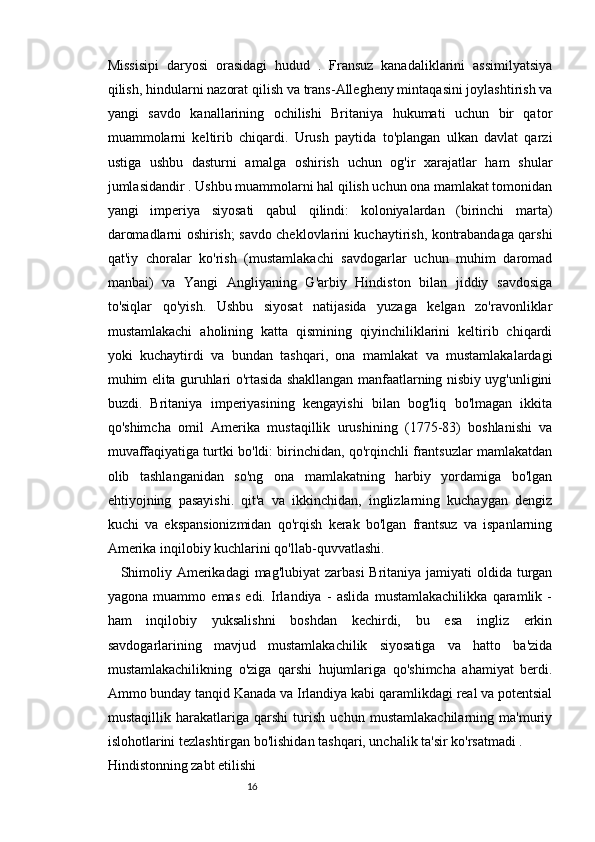 1615
Missisipi   daryosi   orasidagi   hudud   .   Fransuz   kanadaliklarini   assimilyatsiya
qilish, hindularni nazorat qilish va trans-Allegheny mintaqasini joylashtirish va
yangi   savdo   kanallarining   ochilishi   Britaniya   hukumati   uchun   bir   qator
muammolarni   keltirib   chiqardi.   Urush   paytida   to'plangan   ulkan   davlat   qarzi
ustiga   ushbu   dasturni   amalga   oshirish   uchun   og'ir   xarajatlar   ham   shular
jumlasidandir . Ushbu muammolarni hal qilish uchun ona mamlakat tomonidan
yangi   imperiya   siyosati   qabul   qilindi:   koloniyalardan   (birinchi   marta)
daromadlarni oshirish; savdo cheklovlarini kuchaytirish, kontrabandaga qarshi
qat'iy   choralar   ko'rish   (mustamlakachi   savdogarlar   uchun   muhim   daromad
manbai)   va   Yangi   Angliyaning   G'arbiy   Hindiston   bilan   jiddiy   savdosiga
to'siqlar   qo'yish.   Ushbu   siyosat   natijasida   yuzaga   kelgan   zo'ravonliklar
mustamlakachi   aholining   katta   qismining   qiyinchiliklarini   keltirib   chiqardi
yoki   kuchaytirdi   va   bundan   tashqari,   ona   mamlakat   va   mustamlakalardagi
muhim elita guruhlari o'rtasida shakllangan manfaatlarning nisbiy uyg'unligini
buzdi.   Britaniya   imperiyasining   kengayishi   bilan   bog'liq   bo'lmagan   ikkita
qo'shimcha   omil   Amerika   mustaqillik   urushining   (1775-83)   boshlanishi   va
muvaffaqiyatiga turtki bo'ldi: birinchidan, qo'rqinchli frantsuzlar mamlakatdan
olib   tashlanganidan   so'ng   ona   mamlakatning   harbiy   yordamiga   bo'lgan
ehtiyojning   pasayishi.   qit'a   va   ikkinchidan,   inglizlarning   kuchaygan   dengiz
kuchi   va   ekspansionizmidan   qo'rqish   kerak   bo'lgan   frantsuz   va   ispanlarning
Amerika inqilobiy kuchlarini qo'llab-quvvatlashi.
Shimoliy Amerikadagi  mag'lubiyat  zarbasi  Britaniya jamiyati  oldida turgan
yagona   muammo   emas   edi.   Irlandiya   -   aslida   mustamlakachilikka   qaramlik   -
ham   inqilobiy   yuksalishni   boshdan   kechirdi,   bu   esa   ingliz   erkin
savdogarlarining   mavjud   mustamlakachilik   siyosatiga   va   hatto   ba'zida
mustamlakachilikning   o'ziga   qarshi   hujumlariga   qo'shimcha   ahamiyat   berdi.
Ammo bunday tanqid Kanada va Irlandiya kabi qaramlikdagi real va potentsial
mustaqillik   harakatlariga   qarshi   turish   uchun   mustamlakachilarning   ma'muriy
islohotlarini tezlashtirgan bo'lishidan tashqari, unchalik ta'sir ko'rsatmadi .
Hindistonning zabt etilishi 