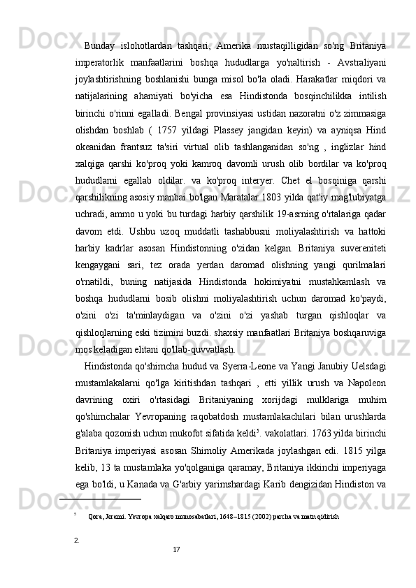 1716
Bunday   islohotlardan   tashqari,   Amerika   mustaqilligidan   so'ng   Britaniya
imperatorlik   manfaatlarini   boshqa   hududlarga   yo'naltirish   -   Avstraliyani
joylashtirishning   boshlanishi   bunga   misol   bo'la   oladi.   Harakatlar   miqdori   va
natijalarining   ahamiyati   bo'yicha   esa   Hindistonda   bosqinchilikka   intilish
birinchi   o'rinni   egalladi.   Bengal   provinsiyasi   ustidan   nazoratni   o'z   zimmasiga
olishdan   boshlab   (   1757   yildagi   Plassey   jangidan   keyin)   va   ayniqsa   Hind
okeanidan   frantsuz   ta'siri   virtual   olib   tashlanganidan   so'ng   ,   inglizlar   hind
xalqiga   qarshi   ko'proq   yoki   kamroq   davomli   urush   olib   bordilar   va   ko'proq
hududlarni   egallab   oldilar.   va   ko'proq   interyer.   Chet   el   bosqiniga   qarshi
qarshilikning asosiy manbai bo'lgan Maratalar 1803 yilda qat'iy mag'lubiyatga
uchradi, ammo u yoki bu turdagi harbiy qarshilik 19-asrning o'rtalariga qadar
davom   etdi.   Ushbu   uzoq   muddatli   tashabbusni   moliyalashtirish   va   hattoki
harbiy   kadrlar   asosan   Hindistonning   o'zidan   kelgan.   Britaniya   suvereniteti
kengaygani   sari,   tez   orada   yerdan   daromad   olishning   yangi   qurilmalari
o'rnatildi,   buning   natijasida   Hindistonda   hokimiyatni   mustahkamlash   va
boshqa   hududlarni   bosib   olishni   moliyalashtirish   uchun   daromad   ko'paydi,
o'zini   o'zi   ta'minlaydigan   va   o'zini   o'zi   yashab   turgan   qishloqlar   va
qishloqlarning eski tizimini buzdi. shaxsiy manfaatlari Britaniya boshqaruviga
mos keladigan elitani qo'llab-quvvatlash.
Hindistonda qo'shimcha hudud va Syerra-Leone va Yangi Janubiy Uelsdagi
mustamlakalarni   qo'lga   kiritishdan   tashqari   ,   etti   yillik   urush   va   Napoleon
davrining   oxiri   o'rtasidagi   Britaniyaning   xorijdagi   mulklariga   muhim
qo'shimchalar   Yevropaning   raqobatdosh   mustamlakachilari   bilan   urushlarda
g'alaba qozonish uchun mukofot sifatida keldi 5
. vakolatlari. 1763 yilda birinchi
Britaniya   imperiyasi   asosan   Shimoliy   Amerikada   joylashgan   edi.   1815   yilga
kelib, 13 ta mustamlaka yo'qolganiga qaramay, Britaniya ikkinchi imperiyaga
ega bo'ldi, u Kanada va G'arbiy yarimshardagi Karib dengizidan Hindiston va
5
  Qora, Jeremi.   Yevropa xalqaro munosabatlari, 1648–1815   (2002)   parcha va matn qidirish
2. 