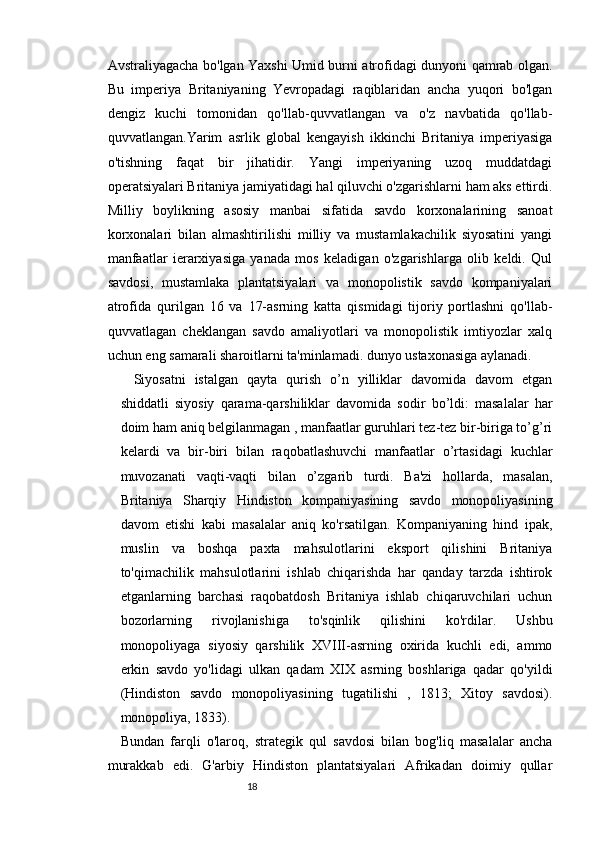 1817
Avstraliyagacha bo'lgan Yaxshi Umid burni atrofidagi dunyoni qamrab olgan.
Bu   imperiya   Britaniyaning   Yevropadagi   raqiblaridan   ancha   yuqori   bo'lgan
dengiz   kuchi   tomonidan   qo'llab-quvvatlangan   va   o'z   navbatida   qo'llab-
quvvatlangan.Yarim   asrlik   global   kengayish   ikkinchi   Britaniya   imperiyasiga
o'tishning   faqat   bir   jihatidir.   Yangi   imperiyaning   uzoq   muddatdagi
operatsiyalari Britaniya jamiyatidagi hal qiluvchi o'zgarishlarni ham aks ettirdi.
Milliy   boylikning   asosiy   manbai   sifatida   savdo   korxonalarining   sanoat
korxonalari   bilan   almashtirilishi   milliy   va   mustamlakachilik   siyosatini   yangi
manfaatlar   ierarxiyasiga   yanada   mos   keladigan   o'zgarishlarga   olib   keldi.   Qul
savdosi,   mustamlaka   plantatsiyalari   va   monopolistik   savdo   kompaniyalari
atrofida   qurilgan   16   va   17-asrning   katta   qismidagi   tijoriy   portlashni   qo'llab-
quvvatlagan   cheklangan   savdo   amaliyotlari   va   monopolistik   imtiyozlar   xalq
uchun eng samarali sharoitlarni ta'minlamadi. dunyo ustaxonasiga aylanadi.
Siyosatni   istalgan   qayta   qurish   o’n   yilliklar   davomida   davom   etgan
shiddatli   siyosiy   qarama-qarshiliklar   davomida   sodir   bo’ldi:   masalalar   har
doim ham aniq belgilanmagan , manfaatlar guruhlari tez-tez bir-biriga to’g’ri
kelardi   va   bir-biri   bilan   raqobatlashuvchi   manfaatlar   o’rtasidagi   kuchlar
muvozanati   vaqti-vaqti   bilan   o’zgarib   turdi.   Ba'zi   hollarda,   masalan,
Britaniya   Sharqiy   Hindiston   kompaniyasining   savdo   monopoliyasining
davom   etishi   kabi   masalalar   aniq   ko'rsatilgan.   Kompaniyaning   hind   ipak,
muslin   va   boshqa   paxta   mahsulotlarini   eksport   qilishini   Britaniya
to'qimachilik   mahsulotlarini   ishlab   chiqarishda   har   qanday   tarzda   ishtirok
etganlarning   barchasi   raqobatdosh   Britaniya   ishlab   chiqaruvchilari   uchun
bozorlarning   rivojlanishiga   to'sqinlik   qilishini   ko'rdilar.   Ushbu
monopoliyaga   siyosiy   qarshilik   XVIII-asrning   oxirida   kuchli   edi,   ammo
erkin   savdo   yo'lidagi   ulkan   qadam   XIX   asrning   boshlariga   qadar   qo'yildi
(Hindiston   savdo   monopoliyasining   tugatilishi   ,   1813;   Xitoy   savdosi).
monopoliya, 1833).
Bundan   farqli   o'laroq,   strategik   qul   savdosi   bilan   bog'liq   masalalar   ancha
murakkab   edi.   G'arbiy   Hindiston   plantatsiyalari   Afrikadan   doimiy   qullar 