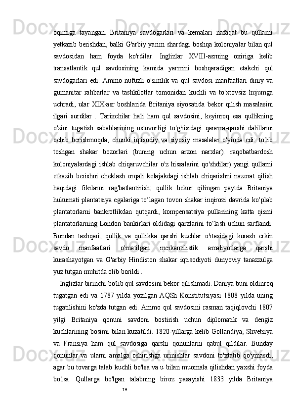 1918
oqimiga   tayangan.   Britaniya   savdogarlari   va   kemalari   nafaqat   bu   qullarni
yetkazib berishdan, balki G'arbiy yarim shardagi boshqa koloniyalar bilan qul
savdosidan   ham   foyda   ko'rdilar.   Inglizlar   XVIII-asrning   oxiriga   kelib
transatlantik   qul   savdosining   kamida   yarmini   boshqaradigan   etakchi   qul
savdogarlari   edi.   Ammo   nufuzli   o'simlik   va   qul   savdosi   manfaatlari   diniy   va
gumanitar   rahbarlar   va   tashkilotlar   tomonidan   kuchli   va   to'xtovsiz   hujumga
uchradi,   ular   Х I Х -asr   boshlarida   Britaniya   siyosatida   bekor   qilish   masalasini
ilgari   surdilar   .   Tarixchilar   hali   ham   qul   savdosini,   keyinroq   esa   qullikning
o'zini   tugatish   sabablarining   ustuvorligi   to'g'risidagi   qarama-qarshi   dalillarni
ochib   berishmoqda,   chunki   iqtisodiy   va   siyosiy   masalalar   o'yinda   edi:   to'lib
toshgan   shakar   bozorlari   (buning   uchun   arzon   narxlar).   raqobatbardosh
koloniyalardagi   ishlab   chiqaruvchilar   o'z   hissalarini   qo'shdilar)   yangi   qullarni
etkazib   berishni   cheklash   orqali   kelajakdagi   ishlab   chiqarishni   nazorat   qilish
haqidagi   fikrlarni   rag'batlantirish;   qullik   bekor   qilingan   paytda   Britaniya
hukumati plantatsiya egalariga to‘lagan tovon shakar  inqirozi davrida ko‘plab
plantatorlarni   bankrotlikdan   qutqardi,   kompensatsiya   pullarining   katta   qismi
plantatorlarning London bankirlari oldidagi qarzlarini to‘lash uchun sarflandi.
Bundan   tashqari,   qullik   va   qullikka   qarshi   kuchlar   o'rtasidagi   kurash   erkin
savdo   manfaatlari   o'rnatilgan   merkantilistik   amaliyotlarga   qarshi
kurashayotgan   va   G'arbiy   Hindiston   shakar   iqtisodiyoti   dunyoviy   tanazzulga
yuz tutgan muhitda olib borildi .
Inglizlar birinchi bo'lib qul savdosini bekor qilishmadi. Daniya buni oldinroq
tugatgan   edi   va   1787   yilda   yozilgan   AQSh   Konstitutsiyasi   1808   yilda   uning
tugatilishini   ko'zda   tutgan   edi.   Ammo   qul   savdosini   rasman   taqiqlovchi   1807
yilgi   Britaniya   qonuni   savdoni   bostirish   uchun   diplomatik   va   dengiz
kuchlarining bosimi bilan kuzatildi. 1820-yillarga kelib Gollandiya, Shvetsiya
va   Fransiya   ham   qul   savdosiga   qarshi   qonunlarni   qabul   qildilar.   Bunday
qonunlar   va   ularni   amalga   oshirishga   urinishlar   savdoni   to'xtatib   qo'ymasdi,
agar bu tovarga talab kuchli bo'lsa va u bilan muomala qilishdan yaxshi foyda
bo'lsa.   Qullarga   bo'lgan   talabning   biroz   pasayishi   1833   yilda   Britaniya