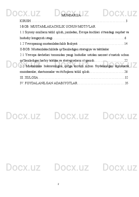 21
                                                   MUNDARIJA
KIRISH……………………………………………………………………………3
I-BOB: MUSTAMLAKACHILIK UCHUN MOTIVLAR
1.1 Siyosiy omillarni tahlil qilish, jumladan, Evropa kuchlari o'rtasidagi raqobat va
hududiy kengayish istagi…………………………………………………………6
1.2 Yevropaning mustamlakachilik faoliyati ……………………………………14
II-BOB: Mustamlakachilikda qo'llaniladigan strategiya va taktikalar
2.1 Yevropa  davlatlari  tomonidan yangi  hududlar  ustidan  nazorat   o'rnatish  uchun
qo'llaniladigan harbiy taktika va strategiyalarni o'rganish……………………….22
2.2   Mustamlaka   hukmronligini   qo'lga   kiritish   uchun   foydalanilgan   diplomatik
muzokaralar, shartnomalar va ittifoqlarni tahlil qilish…………………………...26
III. XULOSA……………………………………………..……………….……...32
IV. FOYDALANILGAN ADABIYOTLAR……………………………….…….35
                                                           
                                                        