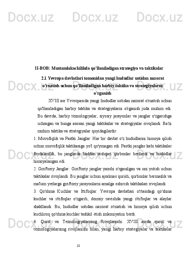 2221
II-BOB: Mustamlakachilikda qo'llaniladigan strategiya va taktikalar
2.1 Yevropa davlatlari tomonidan yangi hududlar ustidan nazorat
o'rnatish uchun qo'llaniladigan harbiy taktika va strategiyalarni
o'rganish
XVIII asr Yevropasida yangi hududlar ustidan nazorat o'rnatish uchun
qo'llaniladigan   harbiy   taktika   va   strategiyalarni   o'rganish   juda   muhim   edi.
Bu   davrda,   harbiy   texnologiyalar,   siyosiy   jarayonlar   va   janglar   o'zgarishga
uchragan va bunga asosan  yangi taktikalar va strategiyalar  rivojlandi. Ba'zi
muhim taktika va strategiyalar quyidagilardir:
1.  Muvofiqlik  va  Pastki  Janglar:  Har  bir   davlat   o'z  hududlarini   himoya  qilish
uchun muvofiqlik taktikasiga yo'l qo'ymagan edi. Pastki janglar kabi taktikalar
foydalanildi,   bu   janglarda   haddan   tashqari   qurbonlar   berilardi   va   hududlar
himoyalangan edi.
2. Giriftoriy Janglar: Giriftoriy janglar yaxshi o'rganilgan va uni yutish uchun
taktikalar rivojlandi. Bu janglar uchun ajralmas qurish, qurbonlar bermaslik va
ma'lum yerlarga giriftoriy jarayonlarni amalga oshirish taktikalari rivojlandi.
3.   Qo'shma   Kuchlar   va   Ittifoqlar:   Yevropa   davlatlari   o'rtasidagi   qo'shma
kuchlar   va   ittifoqlar   o'zgarib,   doimiy   ravishda   yangi   ittifoqlar   va   alaylar
shakllandi.   Bu,   hududlar   ustidan   nazorat   o'rnatish   va   himoya   qilish   uchun
kuchliroq qo'shma kuchlar tashkil etish imkoniyatini berdi.
4.   Qurol   va   Texnologiyalarning   Rivojlanishi:   XVIII   asrda   qurol   va
texnologiyalarning   rivojlanishi   bilan,   yangi   harbiy   strategiyalar   va   taktikalar