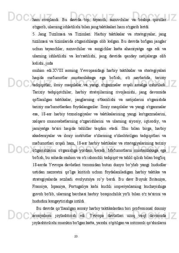 2322
ham   rivojlandi.   Bu   davrda   top,   tayanch,   suzuvchilar   va   boshqa   qurollar
o'zgarib, ularning ishlatilishi bilan jang taktikalari ham o'zgarib ketdi.
5.   Jang   Tuzilmasi   va   Tizimlari:   Harbiy   taktikalar   va   strategiyalar,   jang
tuzilmasi   va  tizimlarida  o'zgarishlarga   olib   kelgan.  Bu   davrda   bo'lgan   janglar
uchun   tayanchlar,   suzuvchilar   va   suzgichlar   katta   ahamiyatga   ega   edi   va
ularning   ishlatilishi   va   ko'rsatilishi,   jang   davrida   qanday   natijalarga   olib
kelishi, juda
muhim   edi.XVIII   asrning   Yevropasidagi   harbiy   taktikalar   va   strategiyalari
haqida   ma'lumotlar   mustamlakaga   ega   bo'lish,   o'z   navbatida,   tarixiy
tadqiqotlar,   ilmiy   maqolalar   va   yangi   o'rganmalar   orqali   amalga   oshiriladi.
Tarixiy   tadqiqotchilar,   harbiy   stratejilarning   rivojlanishi,   jang   davomida
qo'llanilgan   taktikalar,   janglarning   o'tkazilishi   va   natijalarini   o'rganishda
tarixiy   ma'lumotlardan   foydalanganlar.   Ilmiy   maqolalar   va   yangi   o'rganmalar
esa,   18-asr   harbiy   texnologiyalar   va   taktikalarining   yangi   ko'rgazmalarini,
xalqaro   munosabatlarning   o'zgarishlarini   va   ularning   siyosiy,   iqtisodiy,   va
jamiyatga   ta'siri   haqida   tahlillar   taqdim   etadi.   Shu   bilan   birga,   harbiy
akademiyalar   va   ilmiy   institutlar   o'zlarining   o'zlashtirilgan   tadqiqotlari   va
ma'lumotlari   orqali   ham,   18-asr   harbiy   taktikalar   va   strategiyalarining   tarixiy
o'zgarishlarini   o'rganishga   yordam   beradi.   Ma'lumotlarni   mustamlakaga   ega
bo'lish, bu sohada muhim va o'z ishonchli tadqiqot va tahlil qilish bilan bog'liq.
18-asrda   Yevropa   davlatlari   tomonidan   butun   dunyo   bo’ylab   yangi   hududlar
ustidan   nazoratni   qo’lga   kiritish   uchun   foydalaniladigan   harbiy   taktika   va
strategiyalarda   sezilarli   evolyutsiya   ro’y   berdi.   Bu   davr   Buyuk   Britaniya,
Fransiya,   Ispaniya,   Portugaliya   kabi   kuchli   imperiyalarning   kuchayishiga
guvoh   bo'lib,   ularning   barchasi   harbiy   bosqinchilik   yo'li   bilan   o'z   ta'sirini   va
hududini kengaytirishga intildi.
Bu davrda qo llanilgan asosiy  harbiy taktikalardan biri professional  doimiyʻ
armiyalarni   joylashtirish   edi.   Yevropa   davlatlari   uzoq   vaqt   davomida
joylashtirilishi mumkin bo'lgan katta, yaxshi o'qitilgan va intizomli qo'shinlarni 