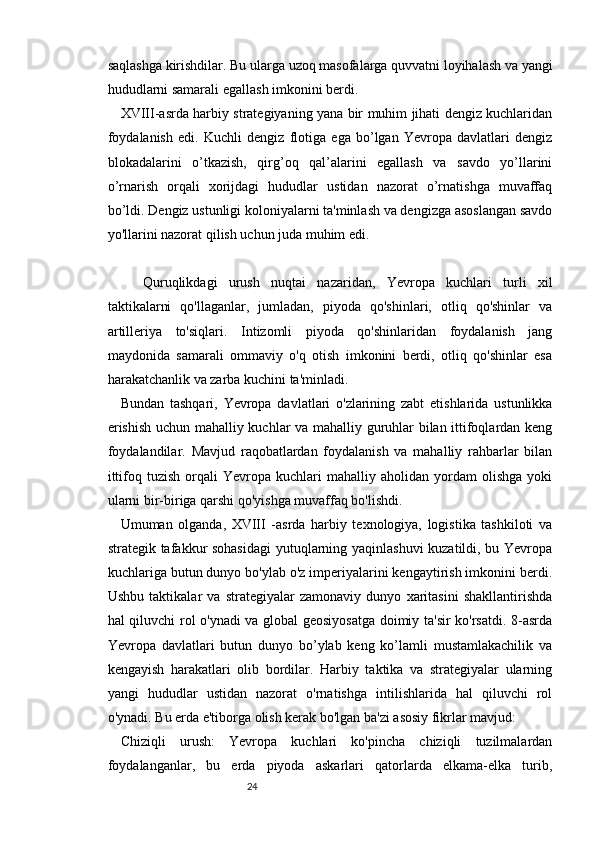 2423
saqlashga kirishdilar. Bu ularga uzoq masofalarga quvvatni loyihalash va yangi
hududlarni samarali egallash imkonini berdi.
XVIII-asrda harbiy strategiyaning yana bir muhim jihati dengiz kuchlaridan
foydalanish   edi.   Kuchli   dengiz   flotiga   ega   bo’lgan   Yevropa   davlatlari   dengiz
blokadalarini   o’tkazish,   qirg’oq   qal’alarini   egallash   va   savdo   yo’llarini
o’rnarish   orqali   xorijdagi   hududlar   ustidan   nazorat   o’rnatishga   muvaffaq
bo’ldi. Dengiz ustunligi koloniyalarni ta'minlash va dengizga asoslangan savdo
yo'llarini nazorat qilish uchun juda muhim edi.
Quruqlikdagi   urush   nuqtai   nazaridan,   Yevropa   kuchlari   turli   xil
taktikalarni   qo'llaganlar,   jumladan,   piyoda   qo'shinlari,   otliq   qo'shinlar   va
artilleriya   to'siqlari.   Intizomli   piyoda   qo'shinlaridan   foydalanish   jang
maydonida   samarali   ommaviy   o'q   otish   imkonini   berdi,   otliq   qo'shinlar   esa
harakatchanlik va zarba kuchini ta'minladi.
Bundan   tashqari,   Yevropa   davlatlari   o'zlarining   zabt   etishlarida   ustunlikka
erishish uchun mahalliy kuchlar va mahalliy guruhlar bilan ittifoqlardan keng
foydalandilar.   Mavjud   raqobatlardan   foydalanish   va   mahalliy   rahbarlar   bilan
ittifoq   tuzish   orqali   Yevropa   kuchlari   mahalliy   aholidan   yordam   olishga   yoki
ularni bir-biriga qarshi qo'yishga muvaffaq bo'lishdi.
Umuman   olganda,   XVIII   -asrda   harbiy   texnologiya,   logistika   tashkiloti   va
strategik tafakkur sohasidagi  yutuqlarning yaqinlashuvi  kuzatildi, bu Yevropa
kuchlariga butun dunyo bo'ylab o'z imperiyalarini kengaytirish imkonini berdi.
Ushbu   taktikalar   va   strategiyalar   zamonaviy   dunyo   xaritasini   shakllantirishda
hal qiluvchi rol o'ynadi va global geosiyosatga doimiy ta'sir ko'rsatdi. 8-asrda
Yevropa   davlatlari   butun   dunyo   bo’ylab   keng   ko’lamli   mustamlakachilik   va
kengayish   harakatlari   olib   bordilar.   Harbiy   taktika   va   strategiyalar   ularning
yangi   hududlar   ustidan   nazorat   o'rnatishga   intilishlarida   hal   qiluvchi   rol
o'ynadi. Bu erda e'tiborga olish kerak bo'lgan ba'zi asosiy fikrlar mavjud:
Chiziqli   urush:   Yevropa   kuchlari   ko'pincha   chiziqli   tuzilmalardan
foydalanganlar,   bu   erda   piyoda   askarlari   qatorlarda   elkama-elka   turib, 