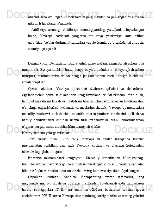 2524
otishmalarda o'q uzgan. Ushbu taktika jang maydonida jamlangan otishma va
intizomli harakatni ta'minladi.
Artilleriya   ustunligi:   Artilleriya   texnologiyasidagi   yutuqlardan   foydalangan
holda,   Yevropa   davlatlari   janglarda   artilleriya   yordamiga   katta   e'tibor
qaratdilar. To'plar dushman tuzilmalari va istehkomlarini buzishda hal qiluvchi
ahamiyatga ega edi.
Dengiz kuchi: Dengizlarni nazorat qilish imperiyalarni kengaytirish uchun juda
muhim edi. Evropa kuchlari butun dunyo bo'ylab hududlarni himoya qilish uchun
transport,   ta'minot   liniyalari   va   dengiz   janglari   uchun   kuchli   dengiz   kuchlarini
ishlab chiqdilar.
Qamal   taktikasi:   Yevropa   qo‘shinlari   dushman   qal’alari   va   shaharlarini
egallash   uchun   qamal   taktikalaridan   keng   foydalandilar.   Bu   nishonni   o'rab   olish,
ta'minot liniyalarini kesish va mudofaani buzish uchun artilleriyadan foydalanishni
o'z   ichiga   olgan.Moslashuvchanlik   va   moslashuvchanlik:   Yevropa   qo'mondonlari
mahalliy   kuchlarni   birlashtirish,   notanish   erlarda   partizan   taktikasini   qo'llash   va
harbiy   qobiliyatlarini   oshirish   uchun   turli   madaniyatlar   bilan   uchrashuvlardan
o'rganish orqali moslashuvchanlikni namoyish etdilar.
Harbiy kampaniyalarga misollar:
Yetti   yillik   urush   (1756-1763):   Yevropa   va   undan   tashqarida   kuchlar
muvozanatini   shakllantirgan   yirik   Yevropa   kuchlari   va   ularning   koloniyalari
ishtirokidagi global mojaro.
Britaniya   mustamlakasi   kengayishi:   Shimoliy   Amerika   va   Hindistondagi
hududlar ustidan nazoratni qo'lga kiritish uchun dengiz kuchlari, mahalliy qabilalar
bilan ittifoqlar va moslashuvchan taktikalarning kombinatsiyasidan foydalangan.
Napoleon   urushlari:   Napoleon   Bonapartning   tezkor   safarbarlik,   jang
maydonida   manevr   qilish   va   qo'shma   qurollardan   foydalanish   kabi   innovatsion
harbiy   strategiyalari   XVIII   -asr   oxiri   va   Х I Х -asr   boshlarida   urushni   qayta
shakllantirdi. XVIII -asrda Yevropa davlatlarining harbiy taktika va strategiyalarini 