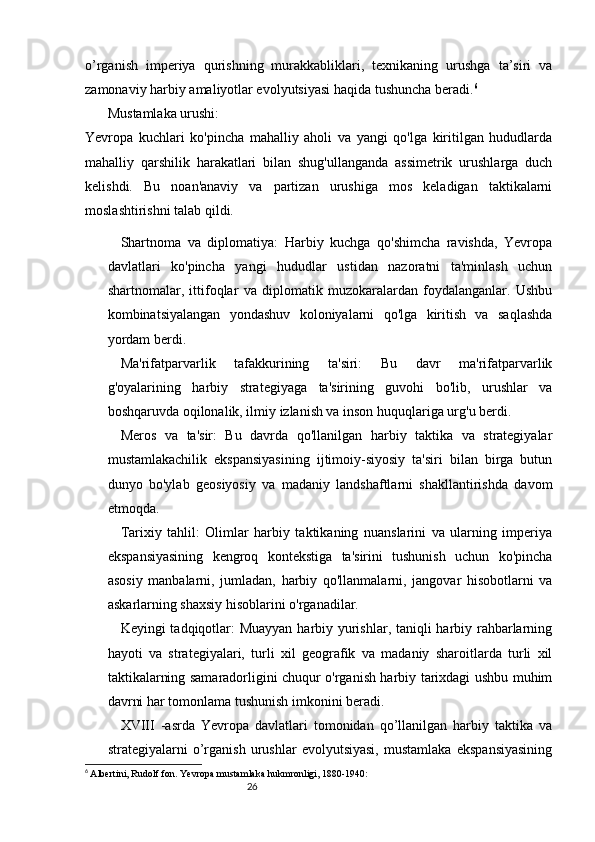 2625
o’rganish   imperiya   qurishning   murakkabliklari,   texnikaning   urushga   ta’siri   va
zamonaviy harbiy amaliyotlar evolyutsiyasi haqida tushuncha beradi. 6
Mustamlaka urushi:
Yevropa   kuchlari   ko'pincha   mahalliy   aholi   va   yangi   qo'lga   kiritilgan   hududlarda
mahalliy   qarshilik   harakatlari   bilan   shug'ullanganda   assimetrik   urushlarga   duch
kelishdi.   Bu   noan'anaviy   va   partizan   urushiga   mos   keladigan   taktikalarni
moslashtirishni talab qildi.
Shartnoma   va   diplomatiya:   Harbiy   kuchga   qo'shimcha   ravishda,   Yevropa
davlatlari   ko'pincha   yangi   hududlar   ustidan   nazoratni   ta'minlash   uchun
shartnomalar,   ittifoqlar   va   diplomatik   muzokaralardan   foydalanganlar.   Ushbu
kombinatsiyalangan   yondashuv   koloniyalarni   qo'lga   kiritish   va   saqlashda
yordam berdi.
Ma'rifatparvarlik   tafakkurining   ta'siri:   Bu   davr   ma'rifatparvarlik
g'oyalarining   harbiy   strategiyaga   ta'sirining   guvohi   bo'lib,   urushlar   va
boshqaruvda oqilonalik, ilmiy izlanish va inson huquqlariga urg'u berdi.
Meros   va   ta'sir:   Bu   davrda   qo'llanilgan   harbiy   taktika   va   strategiyalar
mustamlakachilik   ekspansiyasining   ijtimoiy-siyosiy   ta'siri   bilan   birga   butun
dunyo   bo'ylab   geosiyosiy   va   madaniy   landshaftlarni   shakllantirishda   davom
etmoqda.
Tarixiy   tahlil:   Olimlar   harbiy   taktikaning   nuanslarini   va   ularning   imperiya
ekspansiyasining   kengroq   kontekstiga   ta'sirini   tushunish   uchun   ko'pincha
asosiy   manbalarni,   jumladan,   harbiy   qo'llanmalarni,   jangovar   hisobotlarni   va
askarlarning shaxsiy hisoblarini o'rganadilar.
Keyingi tadqiqotlar:  Muayyan  harbiy yurishlar, taniqli  harbiy rahbarlarning
hayoti   va   strategiyalari,   turli   xil   geografik   va   madaniy   sharoitlarda   turli   xil
taktikalarning samaradorligini chuqur o'rganish harbiy tarixdagi ushbu muhim
davrni har tomonlama tushunish imkonini beradi.
XVIII   -asrda   Yevropa   davlatlari   tomonidan   qo’llanilgan   harbiy   taktika   va
strategiyalarni   o’rganish   urushlar   evolyutsiyasi,   mustamlaka   ekspansiyasining
6
  Albertini, Rudolf fon.   Yevropa mustamlaka hukmronligi, 1880-1940: 