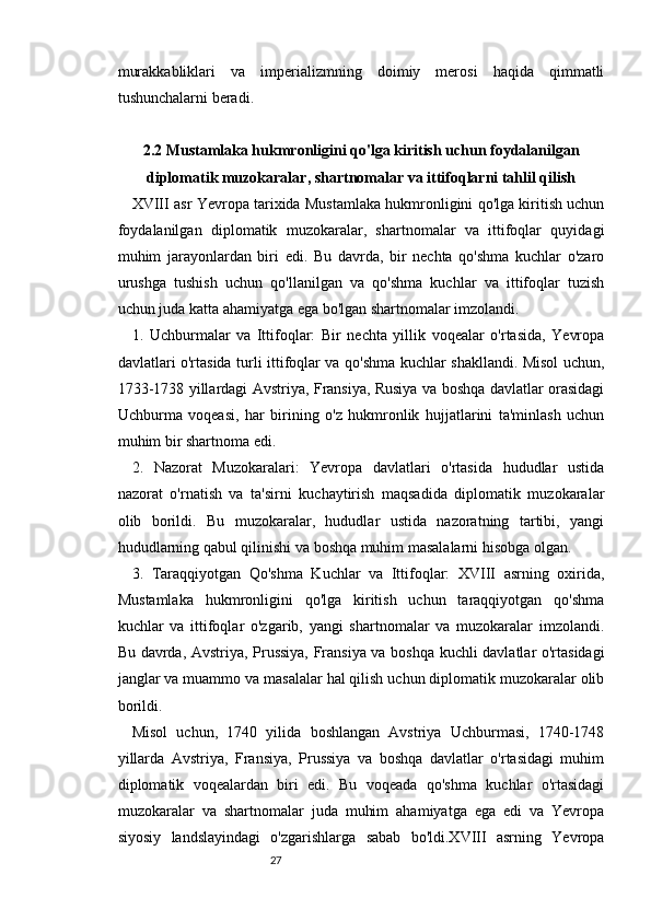 2726
murakkabliklari   va   imperializmning   doimiy   merosi   haqida   qimmatli
tushunchalarni beradi.
2.2 Mustamlaka hukmronligini qo'lga kiritish uchun foydalanilgan
diplomatik muzokaralar, shartnomalar va ittifoqlarni tahlil qilish
XVIII asr Yevropa tarixida Mustamlaka hukmronligini qo'lga kiritish uchun
foydalanilgan   diplomatik   muzokaralar,   shartnomalar   va   ittifoqlar   quyidagi
muhim   jarayonlardan   biri   edi.   Bu   davrda,   bir   nechta   qo'shma   kuchlar   o'zaro
urushga   tushish   uchun   qo'llanilgan   va   qo'shma   kuchlar   va   ittifoqlar   tuzish
uchun juda katta ahamiyatga ega bo'lgan shartnomalar imzolandi.
1.   Uchburmalar   va   Ittifoqlar:   Bir   nechta   yillik   voqealar   o'rtasida,   Yevropa
davlatlari o'rtasida turli ittifoqlar va qo'shma kuchlar shakllandi. Misol uchun,
1733-1738 yillardagi Avstriya, Fransiya, Rusiya va boshqa davlatlar orasidagi
Uchburma   voqeasi,   har   birining   o'z   hukmronlik   hujjatlarini   ta'minlash   uchun
muhim bir shartnoma edi.
2.   Nazorat   Muzokaralari:   Yevropa   davlatlari   o'rtasida   hududlar   ustida
nazorat   o'rnatish   va   ta'sirni   kuchaytirish   maqsadida   diplomatik   muzokaralar
olib   borildi.   Bu   muzokaralar,   hududlar   ustida   nazoratning   tartibi,   yangi
hududlarning qabul qilinishi va boshqa muhim masalalarni hisobga olgan.
3.   Taraqqiyotgan   Qo'shma   Kuchlar   va   Ittifoqlar:   XVIII   asrning   oxirida,
Mustamlaka   hukmronligini   qo'lga   kiritish   uchun   taraqqiyotgan   qo'shma
kuchlar   va   ittifoqlar   o'zgarib,   yangi   shartnomalar   va   muzokaralar   imzolandi.
Bu davrda, Avstriya, Prussiya, Fransiya va boshqa kuchli davlatlar o'rtasidagi
janglar va muammo va masalalar hal qilish uchun diplomatik muzokaralar olib
borildi.
Misol   uchun,   1740   yilida   boshlangan   Avstriya   Uchburmasi,   1740-1748
yillarda   Avstriya,   Fransiya,   Prussiya   va   boshqa   davlatlar   o'rtasidagi   muhim
diplomatik   voqealardan   biri   edi.   Bu   voqeada   qo'shma   kuchlar   o'rtasidagi
muzokaralar   va   shartnomalar   juda   muhim   ahamiyatga   ega   edi   va   Yevropa
siyosiy   landslayindagi   o'zgarishlarga   sabab   bo'ldi.XVIII   asrning   Yevropa 