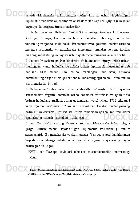 2827
tarixida   Mustamlaka   hukmronligini   qo'lga   kiritish   uchun   foydalanilgan
diplomatik muzokaralar, shartnomalar va ittifoqlar ko'p edi. Quyidagi misollar
bu jarayonlarning muhim namunalaridir: 7
1.   Uchburmalar   va   Ittifoqlar:   1740-1748   yillardagi   Avstriya   Uchburmasi,
Avstriya,   Prussiya,   Fransiya   va   boshqa   davlatlar   o'rtasidagi   muhim   bir
voqeaning   natijasida   sodir   bo'ldi.   Bu   uchrashuvda   qo'shma   kuchlar   o'rtasida
muhim   shartnomalar   va   muzokaralar   imzolandi,   jumladan   qo'shma   kuchlar
orasidagi raqobatning kamayishi uchun qo'shimcha muzokaralar olib borildi.
2. Nazorat  Muzokaralari:  Har  bir  davlat  o'z  hududlarini  himoya qilish  uchun,
shuningdek,   yangi   hududlar   qo'shilishi   uchun   diplomatik   muzokaralar   olib
borilgan.   Misol   uchun,   1763   yilida   imzolangan   Paris   Sovi,   Yevropa
hududlarining o'zgarishi va qo'shimcha hududlarning egallanishi uchun muhim
shartnomalardan biri edi.
3.   Ittifoqlar   va   Sozlashmalar:   Yevropa   davlatlari   o'rtasida   turli   ittifoqlar   va
sozlashmalar   o'zgarib,   hududlar   ustida   nazoratni   ta'minlash   va   qo'shimcha
bo'lgan   hududlarni   egallash   uchun   qo'llanilgan.   Misol   uchun,   1772   yilidagi   I
yartu   Qonun   to'g'risida   qo'llanilgan   sozlashma,   Polsha   territoriyasining
bo'linishi   va   Avstriya,   Prussiya   va   Rusiya   tomonidan   qo'llanilgan   hududlarni
egallashni ta'minlash maqsadida imzolangan.
Bu   misollar,   XVIII   asrning   Yevropa   tarixidagi   Mustamlaka   hukmronligini
qo'lga   kiritish   uchun   foydalanilgan   diplomatik   vositalarning   muhim
namunalaridir. Bu muzokaralar va shartnomalar, Yevropa siyosiy landslayinida
ko'plab   o'zgarishlarga   sabab   bo'lgan   va   yirik   siyosiy   voqealarning   paydo
bo'lishiga olib kelgan.
XVIII   -asr   Yevropa   davlatlari   o rtasida   mustamlakachilik   hukmronligiʻ
uchun 
7
  Langer, Uilyam.   Jahon tarixi ensiklopediyasi   (5-nashr. 1973), juda batafsil kontur;   6-nashr.   Peter Stearns
(2001) tomonidan "Uchinchi dunyo" haqida batafsilroq ma'lumotga ega