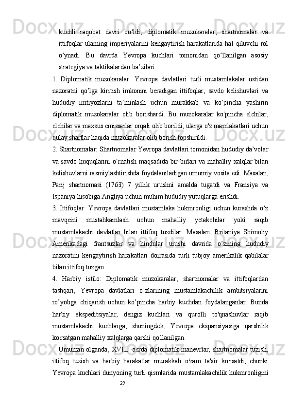 2928
kuchli   raqobat   davri   bo ldi,   diplomatik   muzokaralar,   shartnomalar   vaʻ
ittifoqlar   ularning   imperiyalarini   kengaytirish   harakatlarida   hal   qiluvchi   rol
o ynadi.   Bu   davrda   Yevropa   kuchlari   tomonidan   qo llanilgan   asosiy	
ʻ ʻ
strategiya va taktikalardan ba’zilari:
1.   Diplomatik   muzokaralar:   Yevropa   davlatlari   turli   mustamlakalar   ustidan
nazoratni   qo’lga   kiritish   imkonini   beradigan   ittifoqlar,   savdo   kelishuvlari   va
hududiy   imtiyozlarni   ta minlash   uchun   murakkab   va   ko’pincha   yashirin	
ʼ
diplomatik   muzokaralar   olib   borishardi.   Bu   muzokaralar   ko'pincha   elchilar,
elchilar va maxsus emissarlar orqali olib borildi, ularga o'z mamlakatlari uchun
qulay shartlar haqida muzokaralar olib borish topshirildi.
2. Shartnomalar: Shartnomalar Yevropa davlatlari tomonidan hududiy da’volar
va savdo huquqlarini o‘rnatish maqsadida bir-birlari va mahalliy xalqlar bilan
kelishuvlarni rasmiylashtirishda foydalaniladigan umumiy vosita edi. Masalan,
Parij   shartnomasi   (1763)   7   yillik   urushni   amalda   tugatdi   va   Fransiya   va
Ispaniya hisobiga Angliya uchun muhim hududiy yutuqlarga erishdi.
3.  Ittifoqlar:   Yevropa   davlatlari   mustamlaka   hukmronligi   uchun   kurashda   o z	
ʻ
mavqeini   mustahkamlash   uchun   mahalliy   yetakchilar   yoki   raqib
mustamlakachi   davlatlar   bilan   ittifoq   tuzdilar.   Masalan,   Britaniya   Shimoliy
Amerikadagi   frantsuzlar   va   hindular   urushi   davrida   o’zining   hududiy
nazoratini   kengaytirish   harakatlari   doirasida   turli   tubjoy   amerikalik   qabilalar
bilan ittifoq tuzgan.
4.   Harbiy   istilo:   Diplomatik   muzokaralar,   shartnomalar   va   ittifoqlardan
tashqari,   Yevropa   davlatlari   o’zlarining   mustamlakachilik   ambitsiyalarini
ro’yobga   chiqarish   uchun   ko’pincha   harbiy   kuchdan   foydalanganlar.   Bunda
harbiy   ekspeditsiyalar,   dengiz   kuchlari   va   qurolli   to'qnashuvlar   raqib
mustamlakachi   kuchlarga,   shuningdek,   Yevropa   ekspansiyasiga   qarshilik
ko'rsatgan mahalliy xalqlarga qarshi qo'llanilgan.
Umuman olganda, XVIII -asrda diplomatik manevrlar, shartnomalar tuzish,
ittifoq   tuzish   va   harbiy   harakatlar   murakkab   o'zaro   ta'sir   ko'rsatdi,   chunki
Yevropa kuchlari  dunyoning turli  qismlarida mustamlakachilik hukmronligini 