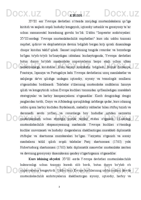 32
                                                            KIRISH  
XVIII   -asr   Yevropa   davlatlari   o rtasida   xorijdagi   mustamlakalarni   qo lgaʻ ʻ
kiritish va saqlash orqali hududiy kengayish, iqtisodiy ustunlik va geosiyosiy ta sir	
ʼ
uchun   monumental   kurashning   guvohi   bo ldi.   Ushbu   "Imperator   ambitsiyalari:	
ʻ
Х VIII -asrdagi   Yevropa   mustamlakachilik   raqobatlari"   kurs   ishi   ushbu   tinimsiz
raqobat, qidiruv va ekspluatatsiya  davrini  belgilab bergan ko'p qirrali  dinamikaga
chuqur   kirishni   taklif   qiladi.   Sanoat   inqilobining   tongida   resurslar   va   bozorlarga
bo'lgan   to'yib-to'yib   bo'lmaydigan   ishtahani   kuchaytirganda,   Yevropa   davlatlari
butun   dunyo   bo'ylab   mustamlaka   imperiyalarini   barpo   etish   uchun   ulkan
tashabbuslarga   kirishdilar.   Kurs   tarixiy   kontekstni   belgilash,   Buyuk   Britaniya,
Frantsiya, Ispaniya va Portugaliya kabi Yevropa davlatlarini uzoq mamlakatlar va
xalqlarga   da'vo   qilishga   undagan   iqtisodiy,   siyosiy   va   texnologik   omillarni
o'rganishdan   boshlanadi.   Talabalar   o'zlarining   mustamlaka   mulklarini   himoya
qilish va kengaytirish uchun Evropa kuchlari tomonidan qo'llaniladigan murakkab
strategiyalar   va   harbiy   kampaniyalarni   o'rganadilar.   Karib   dengizidagi   dengiz
janglaridan tortib, Osiyo va Afrikadagi quruqlikdagi zabtlarga qadar, kurs ishining
ushbu qismi harbiy kuchdan foydalanish, mahalliy rahbarlar bilan ittifoq tuzish va
daromadli   savdo   yo'llari   va   resurslarga   boy   hududlar   ustidan   nazoratni
mustahkamlash   uchun   strategik   postlar   tashkil   etishni   o'rganadi.   18-asrdagi
mustamlakachilik   ekspansiyasining   markazida   Yevropa   kuchlari   o rtasidagi	
ʻ
kuchlar muvozanati va hududiy chegaralarini shakllantirgan murakkab diplomatik
ittifoqlar   va   shartnoma   muzokaralari   bo lgan.   Vaziyatni   o'rganish   va   asosiy	
ʻ
manbalarni   tahlil   qilish   orqali   talabalar   Parij   shartnomasi   (1763)   yoki
Hubertusburg  shartnomasi   (1763)   kabi   diplomatik   manevrlar   mustamlaka   xaritasi
va davrning geosiyosiy dinamikasini qanday o'zgartirganini o'rganadilar.
Kurs   ishining   ob y ekti :   XVIII   -asrda   Yevropa   davlatlari   mustamlakachilik
hukmronligi   uchun   tinimsiz   kurash   olib   bordi,   butun   dunyo   bo'ylab   o'z
imperiyalarini kengaytirdi. Ushbu tezis Evropa kuchlarining ushbu muhim davrda
mustamlakachilik   ambitsiyalarini   shakllantirgan   siyosiy,   iqtisodiy,   harbiy   va 