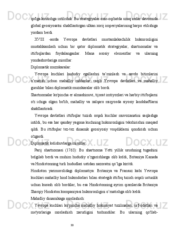 3029
qo'lga kiritishga intilishdi. Bu strategiyalar oxir-oqibatda uzoq asrlar davomida
global geosiyosatni shakllantirgan ulkan xorij imperiyalarining barpo etilishiga
yordam berdi.
XVIII   -asrda   Yevropa   davlatlari   mustamlakachilik   hukmronligini
mustahkamlash   uchun   bir   qator   diplomatik   strategiyalar,   shartnomalar   va
ittifoqlardan   foydalanganlar.   Mana   asosiy   elementlar   va   ularning
yondashuvlariga misollar:
Diplomatik muzokaralar:
Yevropa   kuchlari   hududiy   egallashni   ta’minlash   va   savdo   bitimlarini
o’rnatish   uchun   mahalliy   rahbarlar,   raqib   Yevropa   davlatlari   va   mahalliy
guruhlar bilan diplomatik muzokaralar olib bordi.
Shartnomalar ko'pincha er almashinuvi, tijorat imtiyozlari va harbiy ittifoqlarni
o'z   ichiga   olgan   bo'lib,   mahalliy   va   xalqaro   miqyosda   siyosiy   landshaftlarni
shakllantiradi.
Yevropa   davlatlari   ittifoqlar   tuzish   orqali   kuchlar   muvozanatini   saqlashga
intildi, bu esa har qanday yagona kuchning hukmronligini tekshirishni maqsad
qildi.   Bu   ittifoqlar   tez-tez   dinamik   geosiyosiy   voqeliklarni   qondirish   uchun
o'zgardi.
Diplomatik kelishuvlarga misollar:
Parij   shartnomasi   (1763):   Bu   shartnoma   Yetti   yillik   urushning   tugashini
belgilab berdi  va muhim  hududiy o’zgarishlarga olib keldi, Britaniya Kanada
va Hindistonning turli hududlari ustidan nazoratni qo’lga kiritdi.
Hindiston   yarimorolidagi   diplomatiya:   Britaniya   va   Fransuz   kabi   Yevropa
kuchlari mahalliy hind hukmdorlari bilan strategik ittifoq tuzish orqali ustunlik
uchun   kurash   olib   bordilar,   bu   esa   Hindistonning   ayrim   qismlarida   Britaniya
Sharqiy Hindiston kompaniyasi hukmronligini o’rnatishga olib keldi.
Mahalliy dinamikaga moslashish:
Yevropa   kuchlari   ko'pincha   mahalliy   hokimiyat   tuzilmalari,   urf-odatlari   va
me'yorlariga   moslashish   zarurligini   tushundilar.   Bu   ularning   qo'llab- 