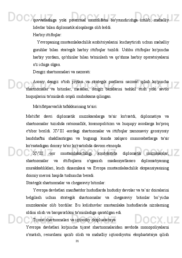 3130
quvvatlashiga   yoki   potentsial   muxolifatni   bo'ysundirishga   intilib,   mahalliy
liderlar bilan diplomatik aloqalarga olib keldi.
Harbiy ittifoqlar:
Yevropaning mustamlakachilik ambitsiyalarini kuchaytirish uchun mahalliy
guruhlar   bilan   strategik   harbiy   ittifoqlar   tuzildi.   Ushbu   ittifoqlar   ko'pincha
harbiy   yordam,   qo'shinlar   bilan   ta'minlash   va   qo'shma   harbiy   operatsiyalarni
o'z ichiga olgan.
Dengiz shartnomalari va nazorati:
Asosiy   dengiz   o'tish   joylari   va   strategik   portlarni   nazorat   qilish   ko'pincha
shartnomalar   va   bitimlar,   masalan,   dengiz   bazalarini   tashkil   etish   yoki   savdo
huquqlarini ta'minlash orqali muhokama qilingan.
Ma'rifatparvarlik tafakkurining ta'siri:
Ma'rifat   davri   diplomatik   muzokaralarga   ta'sir   ko'rsatdi,   diplomatiya   va
shartnomalar   tuzishda   ratsionallik,   kosmopolitizm   va   huquqiy   asoslarga   ko'proq
e'tibor   berildi.   XVIII   -asrdagi   shartnomalar   va   ittifoqlar   zamonaviy   geosiyosiy
landshaftni   shakllantirgan   va   bugungi   kunda   xalqaro   munosabatlarga   ta'sir
ko'rsatadigan doimiy ta'sir ko'rsatishda davom etmoqda.
XVIII   -asr   mustamlakachiligi   kontekstida   diplomatik   muzokaralar,
shartnomalar   va   ittifoqlarni   o'rganish   madaniyatlararo   diplomatiyaning
murakkabliklari,   kuch   dinamikasi   va   Evropa   mustamlakachilik   ekspansiyasining
doimiy merosi haqida tushuncha beradi.
Strategik shartnomalar va chegaraviy bitimlar:
Yevropa davlatlari manfaatdor hududlarda hududiy davolar va ta’sir doiralarini
belgilash   uchun   strategik   shartnomalar   va   chegaraviy   bitimlar   bo’yicha
muzokaralar   olib   bordilar.   Bu   kelishuvlar   mustamlaka   hududlarida   nizolarning
oldini olish va barqarorlikni ta'minlashga qaratilgan edi.
Tijorat shartnomalari va iqtisodiy ekspluatatsiya:
Yevropa   davlatlari   ko'pincha   tijorat   shartnomalaridan   savdoda   monopoliyalarni
o'rnatish,   resurslarni   qazib   olish   va   mahalliy   iqtisodiyotni   ekspluatatsiya   qilish 