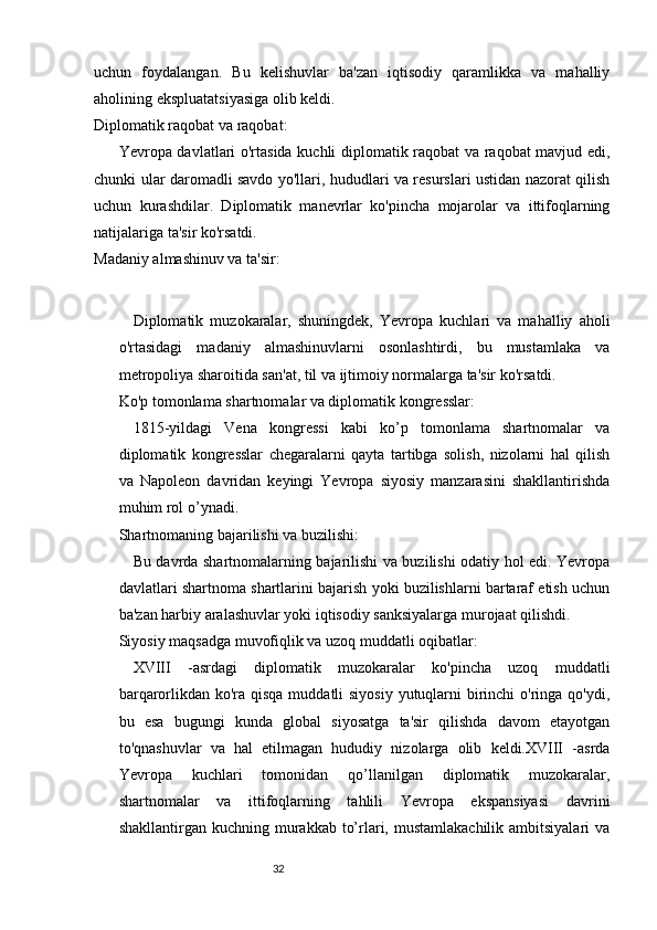 3231
uchun   foydalangan.   Bu   kelishuvlar   ba'zan   iqtisodiy   qaramlikka   va   mahalliy
aholining ekspluatatsiyasiga olib keldi.
Diplomatik raqobat va raqobat:
Yevropa davlatlari o'rtasida kuchli diplomatik raqobat va raqobat mavjud edi,
chunki ular daromadli savdo yo'llari, hududlari va resurslari ustidan nazorat qilish
uchun   kurashdilar.   Diplomatik   manevrlar   ko'pincha   mojarolar   va   ittifoqlarning
natijalariga ta'sir ko'rsatdi.
Madaniy almashinuv va ta'sir:
Diplomatik   muzokaralar,   shuningdek,   Yevropa   kuchlari   va   mahalliy   aholi
o'rtasidagi   madaniy   almashinuvlarni   osonlashtirdi,   bu   mustamlaka   va
metropoliya sharoitida san'at, til va ijtimoiy normalarga ta'sir ko'rsatdi.
Ko'p tomonlama shartnomalar va diplomatik kongresslar:
1815-yildagi   Vena   kongressi   kabi   ko’p   tomonlama   shartnomalar   va
diplomatik   kongresslar   chegaralarni   qayta   tartibga   solish,   nizolarni   hal   qilish
va   Napoleon   davridan   keyingi   Yevropa   siyosiy   manzarasini   shakllantirishda
muhim rol o’ynadi.
Shartnomaning bajarilishi va buzilishi:
Bu davrda shartnomalarning bajarilishi va buzilishi odatiy hol edi. Yevropa
davlatlari shartnoma shartlarini bajarish yoki buzilishlarni bartaraf etish uchun
ba'zan harbiy aralashuvlar yoki iqtisodiy sanksiyalarga murojaat qilishdi.
Siyosiy maqsadga muvofiqlik va uzoq muddatli oqibatlar:
XVIII   -asrdagi   diplomatik   muzokaralar   ko'pincha   uzoq   muddatli
barqarorlikdan ko'ra qisqa muddatli siyosiy  yutuqlarni  birinchi  o'ringa qo'ydi,
bu   esa   bugungi   kunda   global   siyosatga   ta'sir   qilishda   davom   etayotgan
to'qnashuvlar   va   hal   etilmagan   hududiy   nizolarga   olib   keldi.XVIII   -asrda
Yevropa   kuchlari   tomonidan   qo’llanilgan   diplomatik   muzokaralar,
shartnomalar   va   ittifoqlarning   tahlili   Yevropa   ekspansiyasi   davrini
shakllantirgan kuchning murakkab to’rlari, mustamlakachilik ambitsiyalari  va