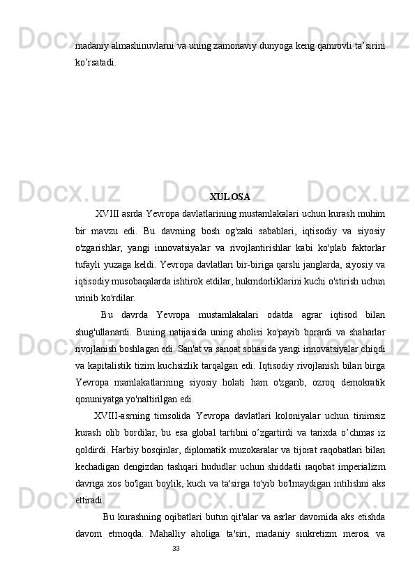 3332
madaniy almashinuvlarni va uning zamonaviy dunyoga keng qamrovli ta’sirini
ko’rsatadi.
XULOSA
     XVIII asrda Yevropa davlatlarining mustamlakalari uchun kurash muhim
bir   mavzu   edi.   Bu   davrning   bosh   og'zaki   sabablari,   iqtisodiy   va   siyosiy
o'zgarishlar,   yangi   innovatsiyalar   va   rivojlantirishlar   kabi   ko'plab   faktorlar
tufayli yuzaga keldi. Yevropa davlatlari bir-biriga qarshi janglarda, siyosiy va
iqtisodiy musobaqalarda ishtirok etdilar, hukmdorliklarini kuchi o'stirish uchun
urinib ko'rdilar.
    Bu   davrda   Yevropa   mustamlakalari   odatda   agrar   iqtisod   bilan
shug'ullanardi.   Buning   natijasida   uning   aholisi   ko'payib   borardi   va   shaharlar
rivojlanish boshlagan edi. San'at va sanoat sohasida yangi innovatsiyalar chiqdi
va kapitalistik tizim  kuchsizlik  tarqalgan  edi. Iqtisodiy  rivojlanish bilan birga
Yevropa   mamlakatlarining   siyosiy   holati   ham   o'zgarib,   ozroq   demokratik
qonuniyatga yo'naltirilgan edi.
    XVIII-asrning   timsolida   Yevropa   davlatlari   koloniyalar   uchun   tinimsiz
kurash   olib   bordilar,   bu   esa   global   tartibni   o’zgartirdi   va   tarixda   o’chmas   iz
qoldirdi. Harbiy bosqinlar, diplomatik muzokaralar va tijorat raqobatlari bilan
kechadigan   dengizdan   tashqari   hududlar   uchun   shiddatli   raqobat   imperializm
davriga xos bo'lgan boylik, kuch va ta'sirga to'yib bo'lmaydigan intilishni  aks
ettiradi.
                Bu  kurashning  oqibatlari   butun  qit'alar   va  asrlar   davomida  aks   etishda
davom   etmoqda.   Mahalliy   aholiga   ta'siri,   madaniy   sinkretizm   merosi   va 