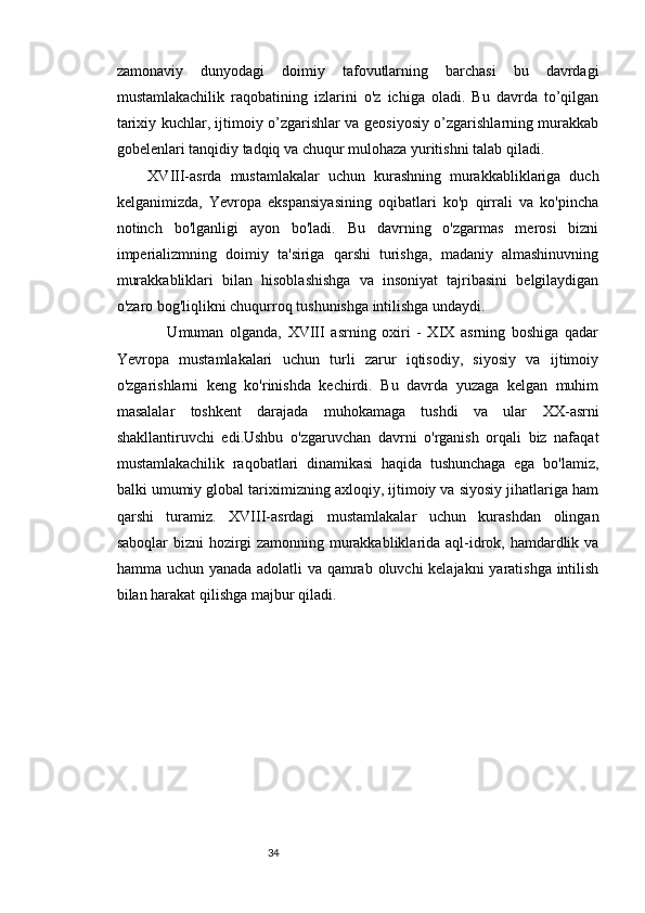 3433
zamonaviy   dunyodagi   doimiy   tafovutlarning   barchasi   bu   davrdagi
mustamlakachilik   raqobatining   izlarini   o'z   ichiga   oladi.   Bu   davrda   to’qilgan
tarixiy kuchlar, ijtimoiy o’zgarishlar va geosiyosiy o’zgarishlarning murakkab
gobelenlari tanqidiy tadqiq va chuqur mulohaza yuritishni talab qiladi.
    XVIII-asrda   mustamlakalar   uchun   kurashning   murakkabliklariga   duch
kelganimizda,   Yevropa   ekspansiyasining   oqibatlari   ko'p   qirrali   va   ko'pincha
notinch   bo'lganligi   ayon   bo'ladi.   Bu   davrning   o'zgarmas   merosi   bizni
imperializmning   doimiy   ta'siriga   qarshi   turishga,   madaniy   almashinuvning
murakkabliklari   bilan   hisoblashishga   va   insoniyat   tajribasini   belgilaydigan
o'zaro bog'liqlikni chuqurroq tushunishga intilishga undaydi.
            Umuman   olganda,   XVIII   asrning   oxiri   -   XIX   asrning   boshiga   qadar
Yevropa   mustamlakalari   uchun   turli   zarur   iqtisodiy,   siyosiy   va   ijtimoiy
o'zgarishlarni   keng   ko'rinishda   kechirdi.   Bu   davrda   yuzaga   kelgan   muhim
masalalar   toshkent   darajada   muhokamaga   tushdi   va   ular   ХХ -asrni
shakllantiruvchi   edi.Ushbu   o'zgaruvchan   davrni   o'rganish   orqali   biz   nafaqat
mustamlakachilik   raqobatlari   dinamikasi   haqida   tushunchaga   ega   bo'lamiz,
balki umumiy global tariximizning axloqiy, ijtimoiy va siyosiy jihatlariga ham
qarshi   turamiz.   XVIII-asrdagi   mustamlakalar   uchun   kurashdan   olingan
saboqlar bizni hozirgi zamonning murakkabliklarida aql-idrok, hamdardlik va
hamma uchun yanada adolatli va qamrab oluvchi kelajakni yaratishga intilish
bilan harakat qilishga majbur qiladi.