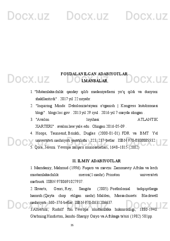 3534
FOYDALANILGAN ADABIYOTLAR
I.MANBALAR 
1. "Mutamlakachilik   qanday   qilib   madaniyatlarni   yo'q   qildi   va   dunyoni
shakllantirdi"   .   2017 yil 22 noyabr.
2.   " Inquiring   Minds :   Dekolonizatsiyani   o ' rganish   |   Kongress   kutubxonasi
blogi "   .   blogs . loc . gov   .   2013 yil 29 iyul   .   2016-yil   7-mayda   olingan   .
3.   "Avalon   loyihasi:   ATLANTIK
XARTERI"   .   avalon.law.yale.edu   .   Olingan   2016-05-09   .
4.   Hoops,   Taunsend;   Brinkli,   Duglas   (2000-01-01).   FDR   va   BMT   Yel
universiteti nashriyoti yaratilishi   .   223, 237-betlar   .  ISBN   978-0300085532 .
5. Qora, Jeremi.   Yevropa xalqaro munosabatlari, 1648–1815   (2002)  
II. ILMIY ADABIYOTLAR
1.   Mamdaniy,  Mahmud  (1996).   Fuqaro  va   mavzu:   Zamonaviy  Afrika  va  kech
mustamlakachilik   merosi(1-nashr).   Prinston   universiteti
matbuoti.   ISBN   9780691027937 .
2.   Shvarts,   Genri;   Rey,   Sangita   (2005).   Postkolonial   tadqiqotlarga
hamroh   (Qayta   chop   etilgan   nashr).   Malden,   Massachusets:   Blackwell
nashriyoti.   360–376-betlar.   ISBN   978-0631206637 .
3.Albertini,   Rudolf   fon.   Yevropa   mustamlaka   hukmronligi,   1880-1940:
G'arbning Hindiston, Janubi-Sharqiy Osiyo va Afrikaga ta'siri   (1982) 581pp. 