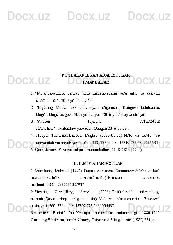 3534
FOYDALANILGAN ADABIYOTLAR
I.MANBALAR 
1. "Mutamlakachilik   qanday   qilib   madaniyatlarni   yo'q   qildi   va   dunyoni
shakllantirdi"   .   2017 yil 22 noyabr.
2.   " Inquiring   Minds :   Dekolonizatsiyani   o ' rganish   |   Kongress   kutubxonasi
blogi "   .   blogs . loc . gov   .   2013 yil 29 iyul   .   2016-yil   7-mayda   olingan   .
3.   "Avalon   loyihasi:   ATLANTIK
XARTERI"   .   avalon.law.yale.edu   .   Olingan   2016-05-09   .
4.   Hoops,   Taunsend;   Brinkli,   Duglas   (2000-01-01).   FDR   va   BMT   Yel
universiteti nashriyoti yaratilishi   .   223, 237-betlar   .  ISBN   978-0300085532 .
5. Qora, Jeremi.   Yevropa xalqaro munosabatlari, 1648–1815   (2002)  
II. ILMIY ADABIYOTLAR
1.   Mamdaniy,  Mahmud  (1996).   Fuqaro  va   mavzu:   Zamonaviy  Afrika  va  kech
mustamlakachilik   merosi(1-nashr).   Prinston   universiteti
matbuoti.   ISBN   9780691027937 .
2.   Shvarts,   Genri;   Rey,   Sangita   (2005).   Postkolonial   tadqiqotlarga
hamroh   (Qayta   chop   etilgan   nashr).   Malden,   Massachusets:   Blackwell
nashriyoti.   360–376-betlar.   ISBN   978-0631206637 .
3.Albertini,   Rudolf   fon.   Yevropa   mustamlaka   hukmronligi,   1880-1940:
G'arbning Hindiston, Janubi-Sharqiy Osiyo va Afrikaga ta'siri   (1982) 581pp.