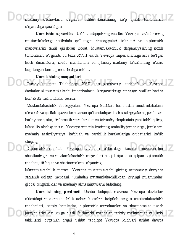 43
madaniy   o'lchovlarni   o'rganib,   ushbu   kurashning   ko'p   qirrali   tomonlarini
o'rganishga qaratilgan.
Kurs ishining  vazifasi : Ushbu tadqiqotning vazifasi Yevropa davlatlarining
mustamlakalarga   intilishda   qo’llangan   strategiyalari,   taktikasi   va   diplomatik
manevrlarini   tahlil   qilishdan   iborat.   Mustamlakachilik   ekspansiyasining   nozik
tomonlarini  o‘rganib, bu tezis   XVIII   -asrda Yevropa imperializmiga asos  bo‘lgan
kuch   dinamikasi,   savdo   manfaatlari   va   ijtimoiy-madaniy   ta’sirlarning   o‘zaro
bog‘langan tarmog‘ini ochishga intiladi.
Kurs ishining  maqsadlari :
-Tarixiy   kontekst:   Talabalarga   XVIII   -asr   geosiyosiy   landshafti   va   Yevropa
davlatlarini   mustamlakachi   imperiyalarini   kengaytirishga   undagan   omillar   haqida
kontekstli tushunchalar berish.
-Mustamlakachilik   strategiyalari:   Yevropa   kuchlari   tomonidan   mustamlakalarni
o'rnatish va qo'llab-quvvatlash uchun qo'llaniladigan turli strategiyalarni, jumladan,
harbiy bosqinlar, diplomatik muzokaralar va iqtisodiy ekspluatatsiyani tahlil qiling.
Mahalliy aholiga ta'siri: Yevropa imperializmining mahalliy jamoalarga, jumladan,
madaniy   assimilyatsiya,   ko'chish   va   qarshilik   harakatlariga   oqibatlarini   ko'rib
chiqing.
-Diplomatik   raqobat:   Yevropa   davlatlari   o'rtasidagi   kuchlar   muvozanatini
shakllantirgan va mustamlakachilik mojarolari natijalariga ta'sir qilgan diplomatik
raqobat, ittifoqlar va shartnomalarni o'rganing.
Mustamlakachilik   merosi:   Yevropa   mustamlakachiligining   zamonaviy   dunyoda
saqlanib   qolgan   merosini,   jumladan   mustamlakachilikdan   keyingi   muammolar,
global tengsizliklar va madaniy almashinuvlarni baholang.
Kurs   ishining   predmeti :   Ushbu   tadqiqot   mavzusi   Yevropa   davlatlari
o'rtasidagi   mustamlakachilik   uchun   kurashni   belgilab   bergan   mustamlakachilik
raqobatlari,   harbiy   harakatlar,   diplomatik   muzokaralar   va   shartnomalar   tuzish
jarayonlarini   o'z   ichiga   oladi.   Birlamchi   manbalar,   tarixiy   ma'lumotlar   va   ilmiy
tahlillarni   o'rganish   orqali   ushbu   tadqiqot   Yevropa   kuchlari   ushbu   davrda 