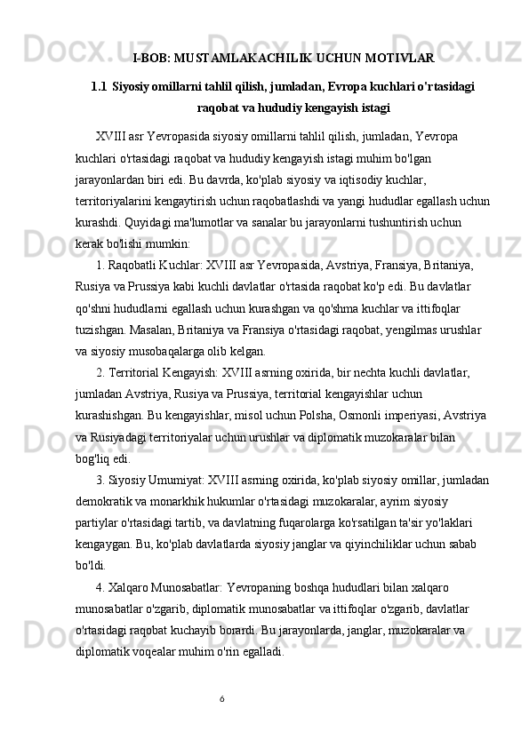 65
I-BOB: MUSTAMLAKACHILIK UCHUN MOTIVLAR
1.1 Siyosiy omillarni tahlil qilish, jumladan, Evropa kuchlari o'rtasidagi
raqobat va hududiy kengayish istagi
XVIII asr Yevropasida siyosiy omillarni tahlil qilish, jumladan, Yevropa 
kuchlari o'rtasidagi raqobat va hududiy kengayish istagi muhim bo'lgan 
jarayonlardan biri edi. Bu davrda, ko'plab siyosiy va iqtisodiy kuchlar, 
territoriyalarini kengaytirish uchun raqobatlashdi va yangi hududlar egallash uchun
kurashdi. Quyidagi ma'lumotlar va sanalar bu jarayonlarni tushuntirish uchun 
kerak bo'lishi mumkin:
1. Raqobatli Kuchlar: XVIII asr Yevropasida, Avstriya, Fransiya, Britaniya, 
Rusiya va Prussiya kabi kuchli davlatlar o'rtasida raqobat ko'p edi. Bu davlatlar 
qo'shni hududlarni egallash uchun kurashgan va qo'shma kuchlar va ittifoqlar 
tuzishgan. Masalan, Britaniya va Fransiya o'rtasidagi raqobat, yengilmas urushlar 
va siyosiy musobaqalarga olib kelgan.
2. Territorial Kengayish: XVIII asrning oxirida, bir nechta kuchli davlatlar, 
jumladan Avstriya, Rusiya va Prussiya, territorial kengayishlar uchun 
kurashishgan. Bu kengayishlar, misol uchun Polsha, Osmonli imperiyasi, Avstriya 
va Rusiyadagi territoriyalar uchun urushlar va diplomatik muzokaralar bilan 
bog'liq edi.
3. Siyosiy Umumiyat: XVIII asrning oxirida, ko'plab siyosiy omillar, jumladan
demokratik va monarkhik hukumlar o'rtasidagi muzokaralar, ayrim siyosiy 
partiylar o'rtasidagi tartib, va davlatning fuqarolarga ko'rsatilgan ta'sir yo'laklari 
kengaygan. Bu, ko'plab davlatlarda siyosiy janglar va qiyinchiliklar uchun sabab 
bo'ldi.
4. Xalqaro Munosabatlar: Yevropaning boshqa hududlari bilan xalqaro 
munosabatlar o'zgarib, diplomatik munosabatlar va ittifoqlar o'zgarib, davlatlar 
o'rtasidagi raqobat kuchayib borardi. Bu jarayonlarda, janglar, muzokaralar va 
diplomatik voqealar muhim o'rin egalladi. 