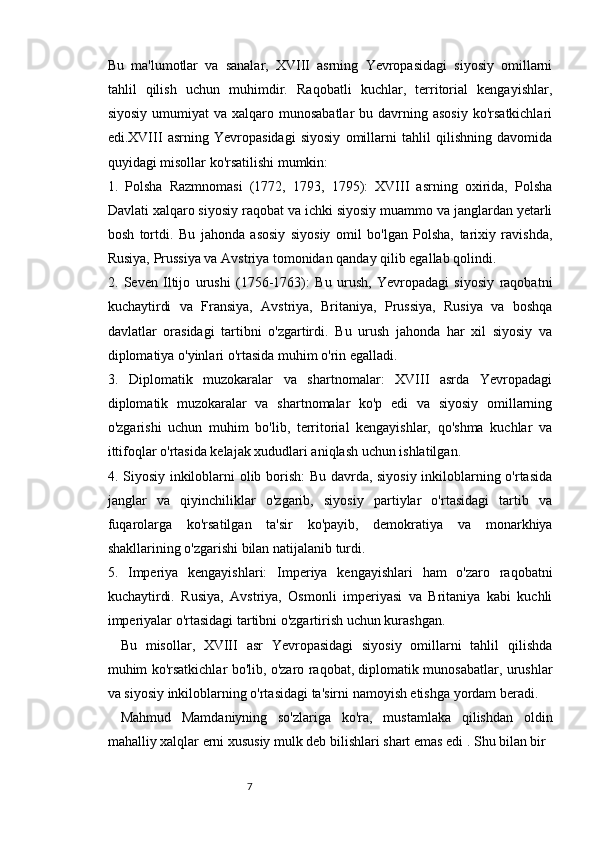 76
Bu   ma'lumotlar   va   sanalar,   XVIII   asrning   Yevropasidagi   siyosiy   omillarni
tahlil   qilish   uchun   muhimdir.   Raqobatli   kuchlar,   territorial   kengayishlar,
siyosiy  umumiyat  va  xalqaro munosabatlar  bu  davrning  asosiy   ko'rsatkichlari
edi.XVIII   asrning   Yevropasidagi   siyosiy   omillarni   tahlil   qilishning   davomida
quyidagi misollar ko'rsatilishi mumkin:
1.   Polsha   Razmnomasi   (1772,   1793,   1795):   XVIII   asrning   oxirida,   Polsha
Davlati xalqaro siyosiy raqobat va ichki siyosiy muammo va janglardan yetarli
bosh   tortdi.   Bu   jahonda   asosiy   siyosiy   omil   bo'lgan   Polsha,   tarixiy   ravishda,
Rusiya, Prussiya va Avstriya tomonidan qanday qilib egallab qolindi.
2.   Seven   Iltijo   urushi   (1756-1763):   Bu   urush,   Yevropadagi   siyosiy   raqobatni
kuchaytirdi   va   Fransiya,   Avstriya,   Britaniya,   Prussiya,   Rusiya   va   boshqa
davlatlar   orasidagi   tartibni   o'zgartirdi.   Bu   urush   jahonda   har   xil   siyosiy   va
diplomatiya o'yinlari o'rtasida muhim o'rin egalladi.
3.   Diplomatik   muzokaralar   va   shartnomalar:   XVIII   asrda   Yevropadagi
diplomatik   muzokaralar   va   shartnomalar   ko'p   edi   va   siyosiy   omillarning
o'zgarishi   uchun   muhim   bo'lib,   territorial   kengayishlar,   qo'shma   kuchlar   va
ittifoqlar o'rtasida kelajak xududlari aniqlash uchun ishlatilgan.
4. Siyosiy inkiloblarni olib borish: Bu davrda, siyosiy inkiloblarning o'rtasida
janglar   va   qiyinchiliklar   o'zgarib,   siyosiy   partiylar   o'rtasidagi   tartib   va
fuqarolarga   ko'rsatilgan   ta'sir   ko'payib,   demokratiya   va   monarkhiya
shakllarining o'zgarishi bilan natijalanib turdi.
5.   Imperiya   kengayishlari:   Imperiya   kengayishlari   ham   o'zaro   raqobatni
kuchaytirdi.   Rusiya,   Avstriya,   Osmonli   imperiyasi   va   Britaniya   kabi   kuchli
imperiyalar o'rtasidagi tartibni o'zgartirish uchun kurashgan.
Bu   misollar,   XVIII   asr   Yevropasidagi   siyosiy   omillarni   tahlil   qilishda
muhim ko'rsatkichlar bo'lib, o'zaro raqobat, diplomatik munosabatlar, urushlar
va siyosiy inkiloblarning o'rtasidagi ta'sirni namoyish etishga yordam beradi.
Mahmud   Mamdaniyning   so'zlariga   ko'ra,   mustamlaka   qilishdan   oldin
mahalliy xalqlar erni xususiy mulk deb bilishlari shart emas edi . Shu bilan bir 