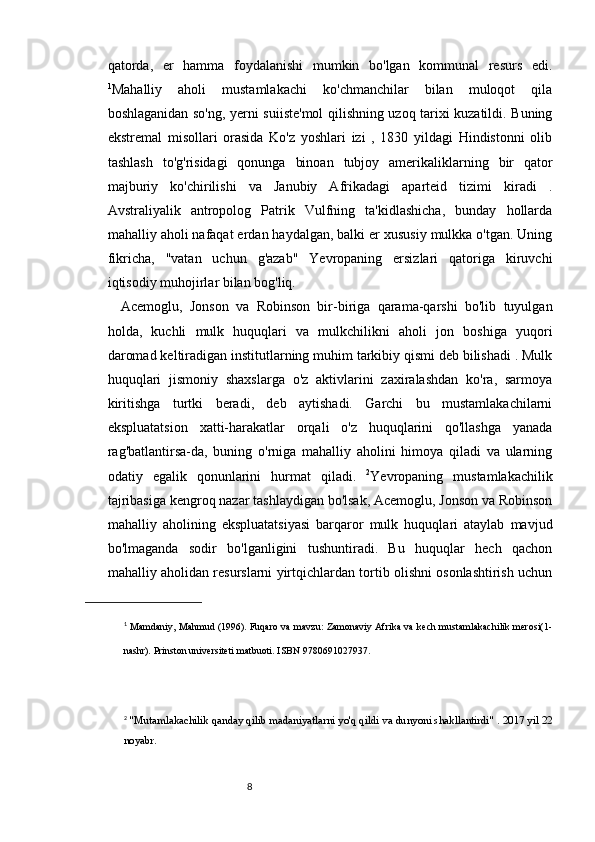 87
qatorda,   er   hamma   foydalanishi   mumkin   bo'lgan   kommunal   resurs   edi.
1
Mahalliy   aholi   mustamlakachi   ko'chmanchilar   bilan   muloqot   qila
boshlaganidan so'ng, yerni suiiste'mol qilishning uzoq tarixi kuzatildi. Buning
ekstremal   misollari   orasida   Ko'z   yoshlari   izi   ,   1830   yildagi   Hindistonni   olib
tashlash   to'g'risidagi   qonunga   binoan   tubjoy   amerikaliklarning   bir   qator
majburiy   ko'chirilishi   va   Janubiy   Afrikadagi   aparteid   tizimi   kiradi   .
Avstraliyalik   antropolog   Patrik   Vulfning   ta'kidlashicha,   bunday   hollarda
mahalliy aholi nafaqat erdan haydalgan, balki er xususiy mulkka o'tgan. Uning
fikricha,   "vatan   uchun   g'azab"   Yevropaning   ersizlari   qatoriga   kiruvchi
iqtisodiy muhojirlar bilan bog'liq. 
Acemoglu,   Jonson   va   Robinson   bir-biriga   qarama-qarshi   bo'lib   tuyulgan
holda,   kuchli   mulk   huquqlari   va   mulkchilikni   aholi   jon   boshiga   yuqori
daromad keltiradigan institutlarning muhim tarkibiy qismi deb bilishadi . Mulk
huquqlari   jismoniy   shaxslarga   o'z   aktivlarini   zaxiralashdan   ko'ra,   sarmoya
kiritishga   turtki   beradi,   deb   aytishadi.   Garchi   bu   mustamlakachilarni
ekspluatatsion   xatti-harakatlar   orqali   o'z   huquqlarini   qo'llashga   yanada
rag'batlantirsa-da,   buning   o'rniga   mahalliy   aholini   himoya   qiladi   va   ularning
odatiy   egalik   qonunlarini   hurmat   qiladi.   2
Yevropaning   mustamlakachilik
tajribasiga kengroq nazar tashlaydigan bo'lsak, Acemoglu, Jonson va Robinson
mahalliy   aholining   ekspluatatsiyasi   barqaror   mulk   huquqlari   ataylab   mavjud
bo'lmaganda   sodir   bo'lganligini   tushuntiradi.   Bu   huquqlar   hech   qachon
mahalliy aholidan resurslarni yirtqichlardan tortib olishni osonlashtirish uchun
1
  Mamdaniy, Mahmud (1996).   Fuqaro va mavzu: Zamonaviy Afrika va kech mustamlakachilik merosi(1-
nashr).   Prinston universiteti matbuoti.   ISBN   9780691027937 .
2
  "Mutamlakachilik qanday qilib madaniyatlarni yo'q qildi va dunyoni shakllantirdi"   .   2017 yil 22
noyabr. 