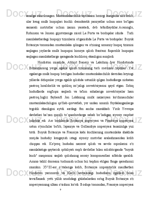 98
amalga oshirilmagan. Mustamlakachilik tajribasini hozirgi kungacha olib kelib,
ular   keng   mulk   huquqlari   kuchli   demokratik   jamiyatlar   uchun   asos   bo'lgan
samarali   institutlar   uchun   zamin   yaratadi,   deb   ta'kidlaydilar.Acemoglu,
Robinson   va   Jonson   gipotezasiga   misol   La   Porta   va   boshqalar   ishida   .   Turli
mamlakatlardagi huquqiy tizimlarni o'rganishda La Porta va boshqalar. Buyuk
Britaniya tomonidan mustamlaka qilingan va o'zining umumiy huquq tizimini
saqlagan   joylarda   mulk   huquqini   himoya   qilish   frantsuz   fuqarolik   huquqini
saqlagan mamlakatlarga qaraganda kuchliroq ekanligini aniqladi.
Hindiston   misolida,   Abhijit   Banerji   va   Lakshmi   Iyer   Hindistonda
Britaniyaning   yerga   egalik   qilish   tizimining   turli   merosini   topdilar.   Yer
egalariga mulk huquqi berilgan hududlar mustamlakachilik davridan keyingi
yillarda dehqonlar yerga egalik qilishda ustunlik qilgan hududlarga nisbatan
pastroq   hosildorlik   va   qishloq   xo’jaligi   investitsiyasini   qayd   etgan.   Sobiq
hududlarda   sog'liqni   saqlash   va   ta'lim   sohalariga   investitsiyalar   ham
pastroq.Ingliz   faylasufi   Jon   Lokkning   mulk   nazariyasi   ko'chmanchilar
mustamlakachiligini   qo'llab-quvvatlab,   yer   undan   unumli   foydalanganlarga
tegishli   ekanligini   aytdi.   asrdagi   fon   ancha   murakkab.   Yirik   Yevropa
davlatlari   ba’zan   qurolli   to’qnashuvlarga   sabab   bo ladigan   siyosiy   raqobatʻ
holatida   edi.   Asr   boshlarida   Britaniya   imperiyasi   va   Frantsiya   imperiyasi
ustun   o'yinchilar   bo'lib,   Ispaniya   va   Gollandiya   imperiyasi   tanazzulga   yuz
tutdi.   Buyuk   Britaniya   va   Fransiya   kabi   kuchlarning   mustamlaka   shaklida
xorijda   hududiy   kengayish   istagi   siyosiy   motivlar   aralashmasidan   kelib
chiqqan   edi.   Ko'proq   hududni   nazorat   qilish   va   savdo   oqimlarini   o'z
mamlakatiga qaytarish qobiliyati raqib davlatlar bilan solishtirganda "buyuk
kuch"   maqomini   saqlab   qolishning   asosiy   komponentlari   sifatida   qaraldi.
Ammo tahlil doirasini tushunish uchun biz taqdim etilgan fonga qarashimiz
mumkin.   XVIII-asr   o rtalariga   kelib,   Britaniya   imperatorlik   manfaatlari	
ʻ
Hindiston   yarimoroli   va   Karib   havzasidagi   hududlarni   egallash   bilan
tavsiflanadi.   yetti   yillik   urushdagi   g'alabalardan   so'ng   Buyuk   Britaniya   o'z
imperiyasining ulkan o'sishini ko'rdi. Boshqa tomondan, Fransiya imperiyasi 