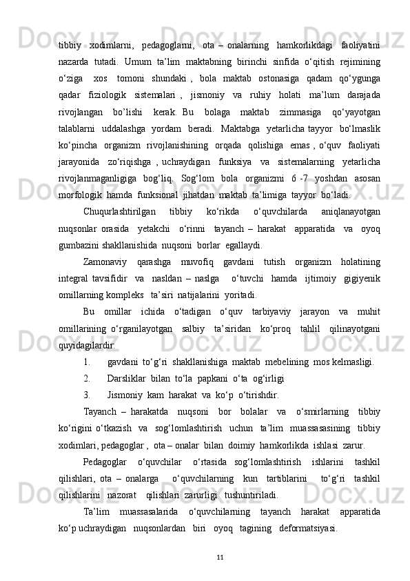 tibbiy     xodimlarni,     pedagoglarni,     ota   –   onalarning     hamkorlikdagi     faoliyatini
nazarda  tutadi.  Umum  ta’lim  maktabning  birinchi  sinfida  o‘qitish  rejimining
o‘ziga       xos       tomoni     shundaki   ,     bola     maktab     ostonasiga     qadam     qo‘ygunga
qadar     fiziologik     sistemalari   ,     jismoniy     va     ruhiy     holati     ma’lum     darajada
rivojlangan     bo’lishi     kerak.   Bu     bolaga     maktab     zimmasiga     qo‘yayotgan
talablarni    uddalashga   yordam    beradi.   Maktabga    yetarlicha tayyor    bo‘lmaslik
ko‘pincha    organizm    rivojlanishining   orqada   qolishiga   emas  , o‘quv   faoliyati
jarayonida     zo‘riqishga   ,   uchraydigan     funksiya     va     sistemalarning     yetarlicha
rivojlanmaganligiga     bog‘liq.     Sog‘lom     bola     organizmi     6   -7     yoshdan     asosan
morfologik  hamda  funksional  jihatdan  maktab  ta’limiga  tayyor  bo‘ladi. 
Chuqurlashtirilgan     tibbiy     ko‘rikda     o‘quvchilarda     aniqlanayotgan
nuqsonlar   orasida     yetakchi     o‘rinni     tayanch   –   harakat     apparatida     va     oyoq
gumbazini shakllanishida  nuqsoni  borlar  egallaydi.
Zamonaviy     qarashga     muvofiq     gavdani     tutish     organizm     holatining
integral   tavsifidir     va     nasldan   –   naslga       o‘tuvchi     hamda     ijtimoiy     gigiyenik
omillarning kompleks   ta’siri  natijalarini  yoritadi. 
Bu     omillar     ichida     o‘tadigan     o‘quv     tarbiyaviy     jarayon     va     muhit
omillarining   o‘rganilayotgan     salbiy     ta’siridan     ko‘proq     tahlil     qilinayotgani
quyidagilardir:
1. gavdani  to‘g‘ri  shakllanishiga  maktab  mebelining  mos kelmasligi. 
2. Darsliklar  bilan  to‘la  papkani  o‘ta  og‘irligi 
3. Jismoniy  kam  harakat  va  ko‘p  o‘tirishdir. 
Tayanch   –   harakatda     nuqsoni     bor     bolalar     va     o‘smirlarning     tibbiy
ko‘rigini   o‘tkazish     va     sog‘lomlashtirish     uchun     ta’lim     muassasasining     tibbiy
xodimlari, pedagoglar ,  ota – onalar  bilan  doimiy  hamkorlikda  ishlasi  zarur.  
Pedagoglar       o‘quvchilar       o‘rtasida     sog‘lomlashtirish       ishlarini       tashkil
qilishlari,   ota   –   onalarga       o‘quvchilarning     kun     tartiblarini       to‘g‘ri     tashkil
qilishlarini   nazorat    qilishlari  zarurligi   tushuntiriladi.
Ta’lim       muassasalarida       o‘quvchilarning       tayanch       harakat       apparatida
ko‘p uchraydigan   nuqsonlardan   biri   oyoq   tagining   deformatsiyasi. 
11 