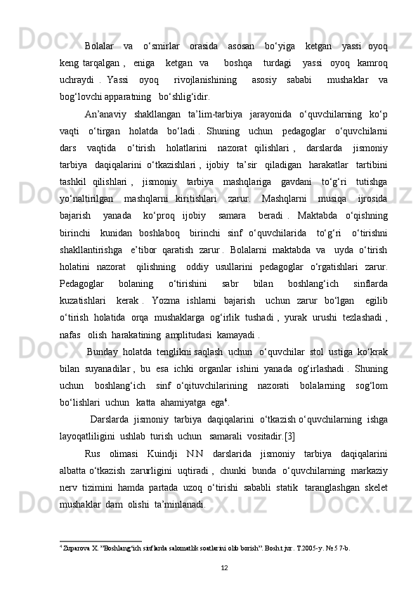 Bolalar      va     o‘smirlar      orasida      asosan      bo‘yiga      ketgan     yassi    oyoq
keng   tarqalgan   ,     eniga       ketgan     va         boshqa       turdagi       yassi     oyoq     kamroq
uchraydi   .   Yassi     oyoq       rivojlanishining       asosiy     sababi       mushaklar     va
bog‘lovchi apparatning   bo‘shlig‘idir. 
An’anaviy   shakllangan   ta’lim-tarbiya   jarayonida   o‘quvchilarning   ko‘p
vaqti     o‘tirgan     holatda     bo‘ladi .   Shuning     uchun     pedagoglar     o‘quvchilarni
dars       vaqtida       o‘tirish       holatlarini       nazorat     qilishlari   ,       darslarda       jismoniy
tarbiya   daqiqalarini  o‘tkazishlari ,  ijobiy   ta’sir   qiladigan   harakatlar   tartibini
tashkil   qilishlari ,     jismoniy     tarbiya     mashqlariga     gavdani     to‘g‘ri     tutishga
yo‘naltirilgan       mashqlarni     kiritishlari       zarur.       Mashqlarni       musiqa       ijrosida
bajarish       yanada       ko‘proq     ijobiy       samara       beradi   .     Maktabda     o‘qishning
birinchi      kunidan   boshlaboq      birinchi    sinf    o‘quvchilarida     to‘g‘ri      o‘tirishni
shakllantirishga   e’tibor  qaratish  zarur .  Bolalarni  maktabda  va   uyda  o‘tirish
holatini     nazorat       qilishning       oddiy    usullarini     pedagoglar     o‘rgatishlari     zarur.
Pedagoglar       bolaning       o‘tirishini       sabr       bilan       boshlang‘ich       sinflarda
kuzatishlari       kerak   .     Yozma     ishlarni     bajarish       uchun     zarur     bo‘lgan       egilib
o‘tirish  holatida  orqa  mushaklarga  og‘irlik  tushadi ,  yurak  urushi  tezlashadi ,
nafas   olish  harakatining  amplitudasi  kamayadi .  
 Bunday  holatda  tenglikni saqlash  uchun   o‘quvchilar  stol  ustiga  ko‘krak
bilan  suyanadilar ,  bu  esa  ichki  organlar  ishini  yanada  og‘irlashadi .  Shuning
uchun     boshlang‘ich     sinf   o‘qituvchilarining     nazorati     bolalarning     sog‘lom
bo‘lishlari  uchun   katta  ahamiyatga  ega 4
.
   Darslarda  jismoniy  tarbiya  daqiqalarini  o‘tkazish o‘quvchilarning  ishga
layoqatliligini  ushlab  turish  uchun   samarali  vositadir.[3] 
Rus     olimasi     Kuindji     N.N     darslarida     jismoniy     tarbiya     daqiqalarini
albatta o‘tkazish   zarurligini   uqtiradi ,   chunki  bunda  o‘quvchilarning  markaziy
nerv  tizimini  hamda  partada  uzoq  o‘tirishi  sababli  statik   taranglashgan  skelet
mushaklar  dam  olishi  ta’minlanadi.  
4
  Zuparova X. ”Boshlang‘ich sinflarda salomatlik soatlarini olib borish”. Bosh.t.jur. T.2005-y. № 5 7-b.
12 