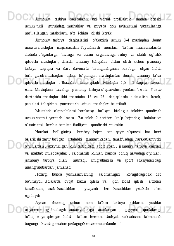 Jismoniy       tarbiya     daqiqalarini     uni     versal     profilaktik       samara     berishi
uchun   turli       guruhdagi   mushaklar     va     miyada     qon     aylanishini     yaxshilashga
mo‘ljallangan  mashqlarni  o‘z   ichiga   olishi  kerak. 
Jismoniy     tarbiya       daqiqalarini       o‘tkazish     uchun     3-4     mashqdan     iborat
maxsus mashqlar   majmuasidan  foydalanish   mumkin.   Ta’lim   muassasalarida
alohida   o’rganlarga,     tizimga     va     butun     organizmga     ruhiy     va     statik     og’irlik
qiluvchi     mashqlar   ,     darsda     umumiy     toliqishni     oldini     olish     uchun     jismoniy
tarbiya     daqiqasi     va     dars     davomida     taranglashganini     xisobga       olgan     holda
turli   guruh mushaqlari   uchun   to‘plangan   mashqlardan   iborat     umumiy   ta’sir
qiluvchi  mashqlar   o‘tkazishni   talab  qiladi .  Mashqlar  1,5  –  2  daqiqa   davom
etadi. Mashqlarni  tuzishga   jismoniy  tarbiya o‘qituvchisi  yordam  beradi.  Yozuv
darslarida  mashqlar  ikki  marotaba  15  va  25 – daqiqalarda  o‘tkazilishi  kerak,
panjalari  toliqishini  yumshatish  uchun   mashqlar  bajariladi.
Maktabda  o‘quvchilarni  harakatga   bo‘lgan   biologik   talabini  qondirish
uchun sharoit  yaratish  lozim .  Bu  talab  2  soatdan   ko‘p  hajmdagi   bolalar  va
o‘smirlarni   kunlik  harakat  faolligini   qondirishi  mumkin. 
Harakat     faolligining       bunday     hajmi     har     qaysi   o‘quvchi     har     kuni
bajarilishi zarur bo‘lgan   ertalabki   gimnastikadan,  tanaffusdagi  harakatlanuvchi
o‘yinlardan ,  uzaytirilgan  kun  tartibidagi  sport  soati ,  jismoniy  tarbiya  darslari
va  maktab  musobaqalari ,  salomatlik  kunlari  hamda  ochiq  havodagi o‘yinlar ,
jismoniy     tarbiya     bilan       mustaqil     shug‘ullanish     va     sport     seksiyalaridagi
mashg‘ulotlardan  jamlanadi.
Hozirgi     kunda     yoshlarimizning       salomatligini       ko‘ngildagidek     deb
bo‘lmaydi.   Bolalarda     ovqat     hazm     qilish     va       qon     hosil     qilish       a’zolari
kasalliklari,     asab   kasalliklari   ,       yuqumli       teri     kasalliklari     yetakchi     o‘rin
egallaydi. 
Aynan       shuning       uchun       ham       ta’lim   –   tarbiya       ishlarini       yoshlar
organizmining   fiziologik     xususiyatlariga       asoslangan     ,      gigiyena       qoidalariga
to‘liq     rioya   qilingan     holda       ta’lim     tizimini     faoliyat     ko‘rsatishni     ta’minlash
bugungi   kundagi muhim pedagogik muammolardandir.  ‘
13 