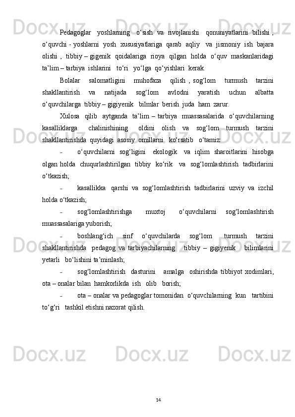 Pedagoglar    yoshlarning    o‘sish  va  rivojlanishi    qonuniyatlarini  bilishi ,
o‘quvchi - yoshlarni  yosh  xususiyatlariga  qarab  aqliy   va  jismoniy  ish  bajara
olishi ,   tibbiy – gigenik   qoidalariga   rioya   qilgan   holda   o‘quv   maskanlaridagi
ta’lim – tarbiya  ishlarini   to‘ri   yo‘lga  qo‘yishlari  kerak. 
Bolalar       salomatligini       muhofaza       qilish   ,   sog‘lom       turmush       tarzini
shakllantirish     va     natijada     sog‘lom     avlodni     yaratish     uchun     albatta
o‘quvchilarga  tibbiy – gigiyenik   bilmlar  berish  juda  ham  zarur.
Xulosa     qilib     aytganda     ta’lim   –   tarbiya     muassasalarida     o‘quvchilarning
kasalliklarga       chalinishining       oldini     olish     va     sog‘lom     turmush     tarzini
shakllantirishda  quyidagi  asosiy  omillarni   ko‘rsatib   o‘tamiz: 
˗ o‘quvchilarni   sog‘ligini     ekologik     va   iqlim   sharoitlarini   hisobga
olgan holda   chuqurlashtirilgan   tibbiy   ko‘rik     va   sog‘lomlashtirish   tadbirlarini
o‘tkazish;
˗ kasallikka   qarshi  va  sog‘lomlashtirish  tadbirlarini  uzviy  va  izchil
holda o‘tkazish; 
˗ sog‘lomlashtirishga       muxtoj       o‘quvchilarni     sog‘lomlashtirish
muassasalariga yuborish;
˗ boshlang‘ich       sinf       o‘quvchilarda       sog‘lom         turmush       tarzini
shakllantirishda     pedagog   va   tarbiyachilarning       tibbiy   –   gigiyenik       bilimlarini
yetarli   bo‘lishini ta’minlash; 
˗ sog‘lomlashtirish     dasturini       amalga     oshirishda   tibbiyot   xodimlari,
ota – onalar bilan  hamkorlikda  ish   olib   borish;
˗ ota – onalar va pedagoglar tomonidan  o‘quvchilarning  kun   tartibini
to‘g‘ri   tashkil etishni nazorat qilish. 
14 