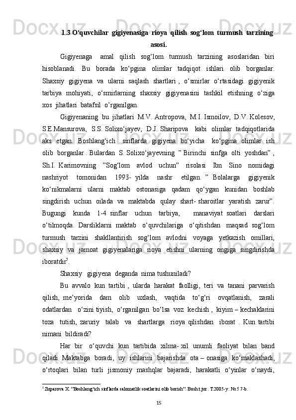 1.3 O‘quvchilar  gigiyenasiga  rioya  qilish  sog‘lom  turmush  tarzining
asosi.
Gigiyenaga       amal     qilish     sog‘lom     turmush     tarzining     asoslaridan     biri
hisoblanadi.     Bu     borada     ko‘pgina     olimlar     tadqiqot     ishlari     olib     borganlar.
Shaxsiy   gigiyena   va   ularni   saqlash   shartlari ,   o‘smirlar   o‘rtasidagi   gigiyenik
tarbiya   mohiyati,   o‘smirlarning   shaxsiy   gigiyenasini    tashkil   etishning   o‘ziga
xos  jihatlari  batafsil  o’rganilgan.
Gigiyenaning  bu  jihatlari  M.V. Antropova,  M.I. Ismoilov,  D.V. Kolesov,
S.E.Mansurova,   S.S. Solixo‘jayev,   D.J. Sharipova     kabi   olimlar   tadqiqotlarida
aks   etgan.   Boshlang‘ich     sinflarda   gigiyena   bo‘yicha     ko‘pgina   olimlar    ish
olib  borganlar . Bulardan  S. Solixo‘jayevning  ” Birinchi  sinfga  olti  yoshdan” ,
Sh.I.   Karimovning     ”Sog‘lom     avlod     uchun”     risolasi     Ibn     Sino     nomidagi
nashriyot     tomonidan     1993-   yilda     nashr     etilgan.   ”   Bolalarga     gigiyenik
ko‘nikmalarni     ularni     maktab     ostonasiga     qadam     qo‘ygan     kunidan     boshlab
singdirish   uchun   oilada   va   maktabda   qulay   shart- sharoitlar   yaratish   zarur”.
Bugungi     kunda     1-4   sinflar     uchun     tarbiya,         manaviyat   soatlari     darslari
o‘tilmoqda.  Darsliklarni  maktab   o‘quvchilariga   o‘qitishdan   maqsad  sog‘lom
turmush     tarzini     shakllantirish     sog‘lom     avlodni     voyaga     yetkazish     omillari,
shaxsiy   va   jamoat   gigiyenalariga   rioya   etishni   ularning   ongiga   singdirishda
iboratdir 5
. 
Shaxsiy   gigiyena  deganda  nima tushuniladi?
Bu  avvalo  kun  tartibi ,  ularda  harakat  faolligi,  teri  va  tanani  parvarish
qilish,   me’yorida     dam     olib     uxlash,     vaqtida     to‘g‘ri     ovqatlanish,     zarali
odatlardan   o‘zini tiyish,  o‘rganilgan  bo‘lsa  voz  kechish ,  kiyim – kechaklarini
toza     tutish,   zaruriy     talab     va     shartlarga     rioya   qilishdan     iborat   .   Kun   tartibi
nimani  bildiradi? 
Har   bir     o‘quvchi   kun   tartibida   xilma- xil   unumli   faoliyat   bilan   band
qiladi. Maktabga   boradi,   uy   ishlarini   bajarishda   ota – onasiga   ko‘maklashadi,
o‘rtoqlari   bilan   turli   jismoniy   mashqlar   bajaradi,   harakatli   o‘yinlar   o‘naydi,
5
  Zuparova X. ”Boshlang‘ich sinflarda salomatlik soatlarini olib borish”. Bosh.t.jur. T.2005-y. № 5 7-b.
15 