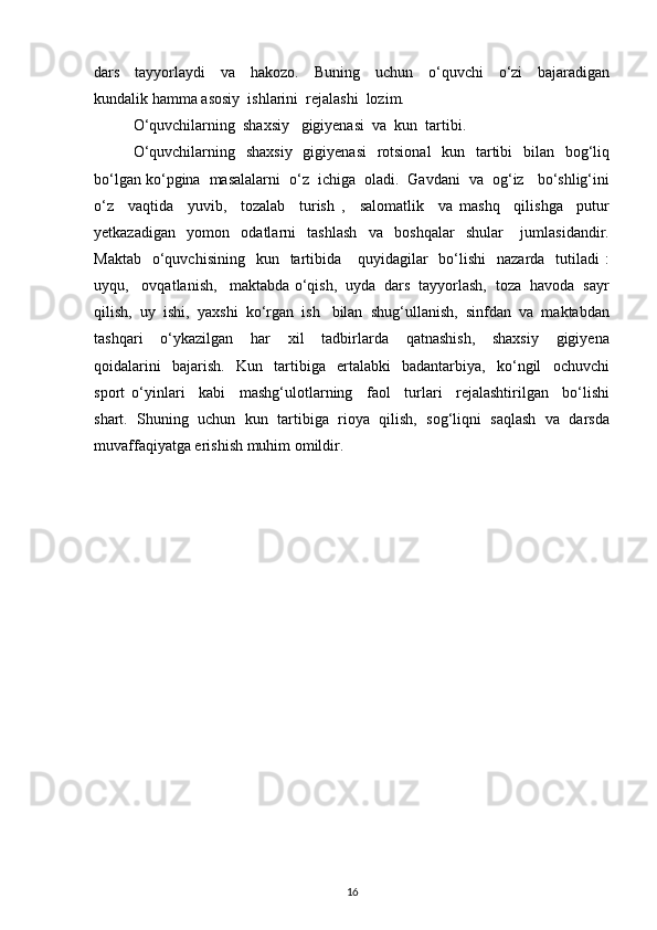 dars     tayyorlaydi     va     hakozo.     Buning     uchun     o‘quvchi     o‘zi     bajaradigan
kundalik hamma asosiy  ishlarini  rejalashi  lozim.
O‘quvchilarning  shaxsiy   gigiyenasi  va  kun  tartibi. 
O‘quvchilarning   shaxsiy    gigiyenasi    rotsional    kun   tartibi    bilan   bog‘liq
bo‘lgan ko‘pgina  masalalarni  o‘z  ichiga  oladi.  Gavdani  va  og‘iz   bo‘shlig‘ini
o‘z     vaqtida     yuvib,     tozalab     turish   ,     salomatlik     va   mashq     qilishga     putur
yetkazadigan     yomon     odatlarni     tashlash     va     boshqalar     shular       jumlasidandir.
Maktab     o‘quvchisining     kun    tartibida      quyidagilar    bo‘lishi    nazarda   tutiladi   :
uyqu,   ovqatlanish,   maktabda o‘qish,  uyda  dars  tayyorlash,  toza  havoda  sayr
qilish,  uy  ishi,  yaxshi  ko‘rgan  ish   bilan  shug‘ullanish,  sinfdan  va  maktabdan
tashqari     o‘ykazilgan     har     xil     tadbirlarda     qatnashish,     shaxsiy     gigiyena
qoidalarini     bajarish.     Kun     tartibiga     ertalabki     badantarbiya,     ko‘ngil     ochuvchi
sport   o‘yinlari     kabi     mashg‘ulotlarning     faol     turlari     rejalashtirilgan     bo‘lishi
shart.  Shuning  uchun  kun  tartibiga  rioya  qilish,  sog‘liqni  saqlash  va  darsda
muvaffaqiyatga erishish muhim omildir. 
16 