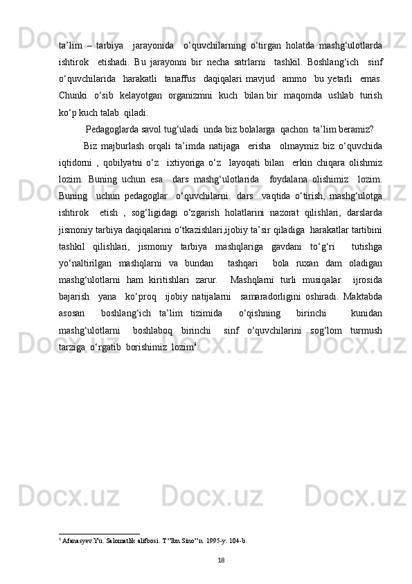 ta’lim   –   tarbiya     jarayonida     o‘quvchilarning   o‘tirgan   holatda   mashg‘ulotlarda
ishtirok     etishadi.   Bu   jarayonni   bir   necha   satrlarni     tashkil.   Boshlang‘ich     sinf
o‘quvchilarida     harakatli     tanaffus     daqiqalari   mavjud     ammo     bu   yetarli     emas.
Chunki   o‘sib   kelayotgan   organizmni   kuch   bilan bir   maqomda   ushlab   turish
ko‘p kuch talab  qiladi.
 Pedagoglarda savol tug‘uladi  unda biz bolalarga  qachon  ta’lim beramiz?
Biz   majburlash   orqali   ta’imda   natijaga     erisha     olmaymiz   biz   o‘quvchida
iqtidorni   ,   qobilyatni   o‘z     ixtiyoriga   o‘z     layoqati   bilan     erkin   chiqara   olishmiz
lozim.   Buning   uchun   esa     dars   mashg‘ulotlarida     foydalana   olishimiz     lozim.
Buning     uchun   pedagoglar     o‘quvchilarni     dars     vaqtida   o‘tirish,   mashg‘ulotga
ishtirok     etish   ,   sog‘ligidagi   o‘zgarish   holatlarini   nazorat   qilishlari,   darslarda
jismoniy tarbiya daqiqalarini o‘tkazishlari,ijobiy ta’sir qiladiga  harakatlar tartibini
tashkil   qilishlari,   jismoniy   tarbiya   mashqlariga   gavdani   to‘g‘ri     tutishga
yo‘naltirilgan   mashqlarni   va   bundan     tashqari     bola   ruxan   dam   oladigan
mashg‘ulotlarni   ham   kiritishlari   zarur.     Mashqlarni   turli   musiqalar     ijrosida
bajarish     yana     ko‘proq     ijobiy   natijalarni     samaradorligini   oshiradi.   Maktabda
asosan     boshlang‘ich   ta’lim   tizimida     o‘qishning     birinchi       kunidan
mashg‘ulotlarni       boshlaboq     birinchi       sinf     o‘quvchilarini     sog‘lom     turmush
tarziga  o‘rgatib  borishimiz  lozim 6
.  
6
  Afanasyev.Yu. Salomatlik alifbosi. T ”Ibn Sino” n. 1995-y.  104-b.
18 