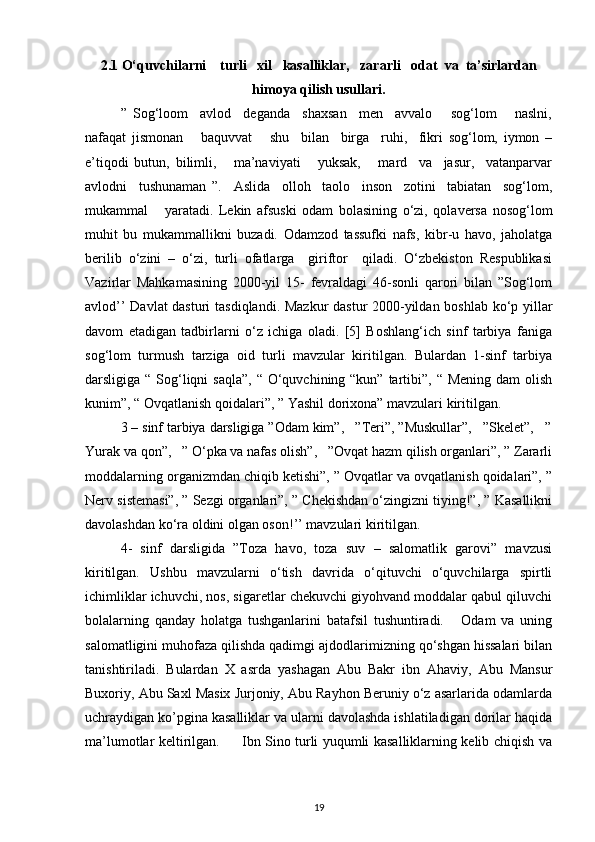 2.1 O‘quvchilarni    turli   xil   kasalliklar,   zararli   odat  va  ta’sirlardan
himoya qilish usullari.
”   Sog‘loom     avlod     deganda     shaxsan     men     avvalo       sog‘lom       naslni,
nafaqat   jismonan       baquvvat       shu     bilan     birga     ruhi,     fikri   sog‘lom,   iymon   –
e’tiqodi   butun,   bilimli,       ma’naviyati       yuksak,       mard     va     jasur,     vatanparvar
avlodni     tushunaman   ”.     Aslida     olloh     taolo     inson     zotini     tabiatan     sog‘lom,
mukammal       yaratadi.   Lekin   afsuski   odam   bolasining   o‘zi,   qolaversa   nosog‘lom
muhit   bu   mukammallikni   buzadi.   Odamzod   tassufki   nafs,   kibr-u   havo,   jaholatga
berilib   o‘zini   –   o‘zi,   turli   ofatlarga     giriftor     qiladi.   O‘zbekiston   Respublikasi
Vazirlar   Mahkamasining   2000-yil   15-   fevraldagi   46-sonli   qarori   bilan   ”Sog‘lom
avlod’’ Davlat dasturi tasdiqlandi. Mazkur dastur 2000-yildan boshlab ko‘p yillar
davom   etadigan   tadbirlarni   o‘z   ichiga   oladi.   [5]   Boshlang‘ich   sinf   tarbiya   faniga
sog‘lom   turmush   tarziga   oid   turli   mavzular   kiritilgan.   Bulardan   1-sinf   tarbiya
darsligiga “ Sog‘liqni  saqla”,  “ O‘quvchining “kun” tartibi”, “ Mening  dam  olish
kunim”, “ Ovqatlanish qoidalari”, ” Yashil dorixona” mavzulari kiritilgan.
3 – sinf tarbiya darsligiga ”Odam kim”,   ”Teri”, ”Muskullar”,   ”Skelet”,   ”
Yurak va qon”,   ” O‘pka va nafas olish”,   ”Ovqat hazm qilish organlari”, ” Zararli
moddalarning organizmdan chiqib ketishi”, ” Ovqatlar va ovqatlanish qoidalari”, ”
Nerv sistemasi”, ” Sezgi organlari”, ” Chekishdan o‘zingizni tiying!”, ” Kasallikni
davolashdan ko‘ra oldini olgan oson!’’ mavzulari kiritilgan. 
4-   sinf   darsligida   ”Toza   havo,   toza   suv   –   salomatlik   garovi”   mavzusi
kiritilgan.   Ushbu   mavzularni   o‘tish   davrida   o‘qituvchi   o‘quvchilarga   spirtli
ichimliklar ichuvchi, nos, sigaretlar chekuvchi giyohvand moddalar qabul qiluvchi
bolalarning   qanday   holatga   tushganlarini   batafsil   tushuntiradi.       Odam   va   uning
salomatligini muhofaza qilishda qadimgi ajdodlarimizning qo‘shgan hissalari bilan
tanishtiriladi.   Bulardan   X   asrda   yashagan   Abu   Bakr   ibn   Ahaviy,   Abu   Mansur
Buxoriy, Abu Saxl Masix Jurjoniy, Abu Rayhon Beruniy o‘z asarlarida odamlarda
uchraydigan ko’pgina kasalliklar va ularni davolashda ishlatiladigan dorilar haqida
ma’lumotlar keltirilgan.         Ibn Sino turli yuqumli kasalliklarning kelib chiqish va
19 