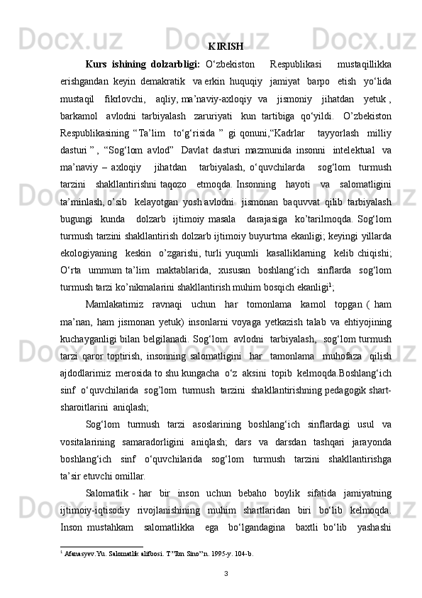 KIRISH
Kurs   ishining   dolzarbligi:   O‘zbekiston       Respublikasi       mustaqillikka
erishgandan  keyin  demakratik   va erkin  huquqiy   jamiyat   barpo   etish   yo‘lida
mustaqil     fikrlovchi,     aqliy, ma’naviy-axloqiy   va     jismoniy     jihatdan     yetuk ,
barkamol   avlodni  tarbiyalash   zaruriyati   kun  tartibiga  qo‘yildi.   O’zbekiston
Respublikasining   “Ta’lim     to‘g‘risida   ”   gi   qonuni,“Kadrlar       tayyorlash     milliy
dasturi ” ,  “Sog‘lom  avlod”   Davlat  dasturi  mazmunida  insonni   intelektual   va
ma’naviy   –   axloqiy       jihatdan       tarbiyalash,   o‘quvchilarda       sog‘lom     turmush
tarzini     shakllantirishni taqozo     etmoqda. Insonning     hayoti     va     salomatligini
ta’minlash, o’sib   kelayotgan  yosh avlodni   jismonan  baquvvat  qilib  tarbiyalash
bugungi     kunda       dolzarb     ijtimoiy   masala       darajasiga     ko’tarilmoqda.   Sog‘lom
turmush tarzini shakllantirish dolzarb ijtimoiy buyurtma ekanligi; keyingi yillarda
ekologiyaning     keskin     o’zgarishi,   turli   yuqumli     kasalliklarning     kelib   chiqishi;
O‘rta     ummum   ta’lim     maktablarida,     xususan     boshlang‘ich     sinflarda     sog‘lom
turmush tarzi ko’nikmalarini shakllantirish muhim bosqich ekanligi 1
;
Mamlakatimiz     ravnaqi     uchun     har     tomonlama     kamol     topgan   (   ham
ma’nan,   ham   jismonan   yetuk)   insonlarni   voyaga   yetkazish   talab   va   ehtiyojining
kuchayganligi bilan belgilanadi. Sog‘lom   avlodni   tarbiyalash,   sog‘lom turmush
tarzi   qaror   toptirish,   insonning   salomatligini     har     tamonlama     muhofaza     qilish
ajdodlarimiz  merosida to shu kungacha  o‘z  aksini  topib  kelmoqda.Boshlang‘ich
sinf  o‘quvchilarida  sog’lom  turmush  tarzini  shakllantirishning pedagogik shart-
sharoitlarini  aniqlash; 
Sog‘lom     turmush     tarzi     asoslarining     boshlang‘ich     sinflardagi     usul     va
vositalarining     samaradorligini     aniqlash;     dars     va     darsdan     tashqari     jarayonda
boshlang‘ich     sinf     o‘quvchilarida     sog‘lom     turmush     tarzini     shakllantirishga
ta’sir etuvchi omillar.
Salomatlik   -   har     bir     inson     uchun     bebaho     boylik     sifatida     jamiyatning
ijtimoiy-iqtisodiy     rivojlanishining     muhim     shartlaridan     biri     bo‘lib     kelmoqda.
Inson   mustahkam     salomatlikka     ega     bo‘lgandagina     baxtli   bo‘lib     yashashi
1
 Afanasyev.Yu. Salomatlik alifbosi. T ”Ibn Sino” n. 1995-y. 104-b.
3 