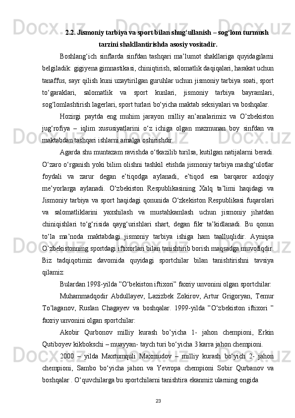 2.2. Jismoniy tarbiya va sport bilan shug‘ullanish – sog‘lom turmush
tarzini shakllantirishda asosiy vositadir.
Boshlang‘ich   sinflarda   sinfdan   tashqari   ma’lumot   shakllariga   quyidagilarni
belgiladik: gigiyena gimnastikasi, chiniqtirish, salomatlik daqiqalari, harakat uchun
tanaffus, sayr qilish kuni uzaytirilgan guruhlar uchun jismoniy tarbiya soati, sport
to‘garaklari,   salomatlik   va   sport   kunlari,   jismoniy   tarbiya   bayramlari,
sog‘lomlashtirish lagerlari, sport turlari bo‘yicha maktab seksiyalari va boshqalar.
Hozirgi   paytda   eng   muhim   jarayon   milliy   an’analarimiz   va   O’zbekiston
jug‘rofiya   –   iqlim   xususiyatlarini   o‘z   ichiga   olgan   mazmunan   boy   sinfdan   va
maktabdan tashqari ishlarni amalga oshirishdir. 
Agarda shu muntazam ravishda o‘tkazilib turilsa, kutilgan natijalarni beradi.
O‘zaro o‘rganish yoki bilim olishni tashkil etishda jismoniy tarbiya mashg‘ulotlar
foydali   va   zarur   degan   e’tiqodga   aylanadi,   e’tiqod   esa   barqaror   axloqiy
me’yorlarga   aylanadi.   O‘zbekiston   Respublikasining   Xalq   ta’limi   haqidagi   va
Jismoniy   tarbiya   va   sport   haqidagi   qonunida   O‘zkekiston   Respublikasi   fuqarolari
va   salomatliklarini   yaxshilash   va   mustahkamlash   uchun   jismoniy   jihatdan
chiniqishlari   to‘g‘risida   qayg‘urishlari   shart,   degan   fikr   ta’kidlanadi.   Bu   qonun
to‘la   ma’noda   maktabdagi   jismoniy   tarbiya   ishiga   ham   taalluqlidir.   Ayniqsa
O’zbekistonning sportdagi iftixorlari bilan tanishtirib borish maqsadga muvofiqdir.
Biz   tadqiqotimiz   davomida   quyidagi   sportchilar   bilan   tanishtirishni   tavsiya
qilamiz:
Bulardan 1998-yilda ”O‘bekiston iftixori” faxriy unvonini olgan sportchilar: 
Muhammadqodir   Abdullayev,   Lazizbek   Zokirov,   Artur   Grigoryan,   Temur
To’laganov,   Ruslan   Chagayev   va   boshqalar.   1999-yilda   ”O‘zbekiston   iftixori   ”
faxriy unvonini olgan sportchilar:  
Akobir   Qurbonov   milliy   kurash   bo’yicha   1-   jahon   chempioni,   Erkin
Qutiboyev kikbokschi – muayyan- taych turi bo‘yicha 3 karra jahon chempioni. 
2000   –   yilda   Maxtumquli   Maxmudov   –   milliy   kurash   bo‘yich   2-   jahon
chempioni,   Sambo   bo‘yicha   jahon   va   Yevropa   chempioni   Sobir   Qurbanov   va
boshqalar . O‘quvchilarga bu sportchilarni tanishtira ekanmiz ularning ongida 
23 