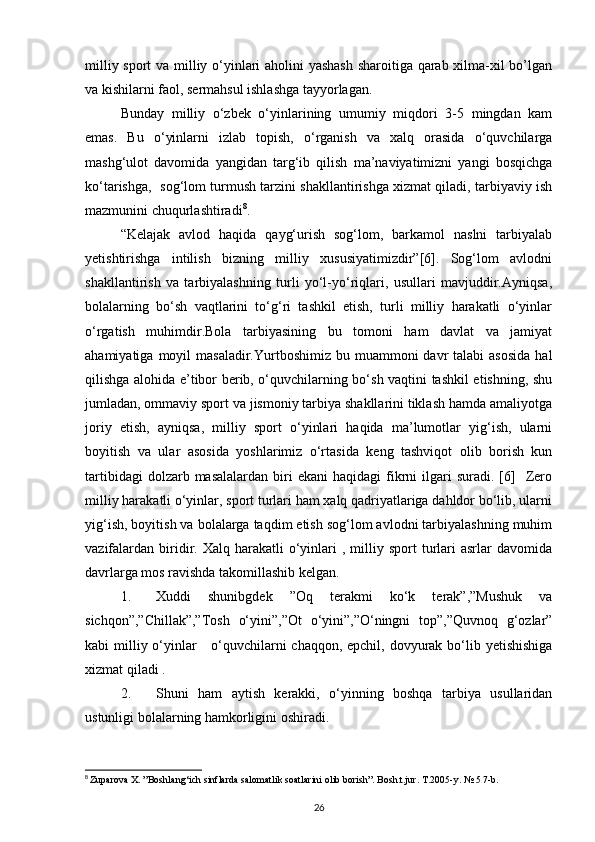 milliy sport va milliy o‘yinlari aholini yashash sharoitiga qarab xilma-xil bo’lgan
va kishilarni faol, sermahsul ishlashga tayyorlagan. 
Bunday   milliy   o‘zbek   o‘yinlarining   umumiy   miqdori   3-5   mingdan   kam
emas.   Bu   o‘yinlarni   izlab   topish,   o‘rganish   va   xalq   orasida   o‘quvchilarga
mashg‘ulot   davomida   yangidan   targ‘ib   qilish   ma’naviyatimizni   yangi   bosqichga
ko‘tarishga,   sog‘lom turmush tarzini shakllantirishga xizmat qiladi, tarbiyaviy ish
mazmunini chuqurlashtiradi 8
.
“Kelajak   avlod   haqida   qayg‘urish   sog‘lom,   barkamol   naslni   tarbiyalab
yetishtirishga   intilish   bizning   milliy   xususiyatimizdir”[6].   Sog‘lom   avlodni
shakllantirish   va   tarbiyalashning   turli   yo‘l-yo‘riqlari,   usullari   mavjuddir.Ayniqsa,
bolalarning   bo‘sh   vaqtlarini   to‘g‘ri   tashkil   etish,   turli   milliy   harakatli   o‘yinlar
o‘rgatish   muhimdir.Bola   tarbiyasining   bu   tomoni   ham   davlat   va   jamiyat
ahamiyatiga  moyil   masaladir.Yurtboshimiz  bu muammoni   davr   talabi  asosida  hal
qilishga alohida e’tibor berib, o‘quvchilarning bo‘sh vaqtini tashkil etishning, shu
jumladan, ommaviy sport va jismoniy tarbiya shakllarini tiklash hamda amaliyotga
joriy   etish,   ayniqsa,   milliy   sport   o‘yinlari   haqida   ma’lumotlar   yig‘ish,   ularni
boyitish   va   ular   asosida   yoshlarimiz   o‘rtasida   keng   tashviqot   olib   borish   kun
tartibidagi  dolzarb  masalalardan   biri  ekani  haqidagi   fikrni   ilgari  suradi.  [6]    Zero
milliy harakatli o‘yinlar, sport turlari ham xalq qadriyatlariga dahldor bo‘lib, ularni
yig‘ish, boyitish va bolalarga taqdim etish sog‘lom avlodni tarbiyalashning muhim
vazifalardan   biridir.  Xalq  harakatli   o‘yinlari   ,  milliy  sport  turlari  asrlar  davomida
davrlarga mos ravishda takomillashib kelgan.
1. Xuddi   shunibgdek   ”Oq   terakmi   ko‘k   terak”,”Mushuk   va
sichqon”,”Chillak”,”Tosh   o‘yini”,”Ot   o‘yini”,”O‘ningni   top”,”Quvnoq   g‘ozlar”
kabi milliy o‘yinlar     o‘quvchilarni  chaqqon, epchil, dovyurak bo‘lib yetishishiga
xizmat qiladi . 
2. Shuni   ham   aytish   kerakki,   o‘yinning   boshqa   tarbiya   usullaridan
ustunligi bolalarning hamkorligini oshiradi. 
8
  Zuparova X. ”Boshlang‘ich sinflarda salomatlik soatlarini olib borish”. Bosh.t.jur. T.2005-y. № 5 7-b.
26 