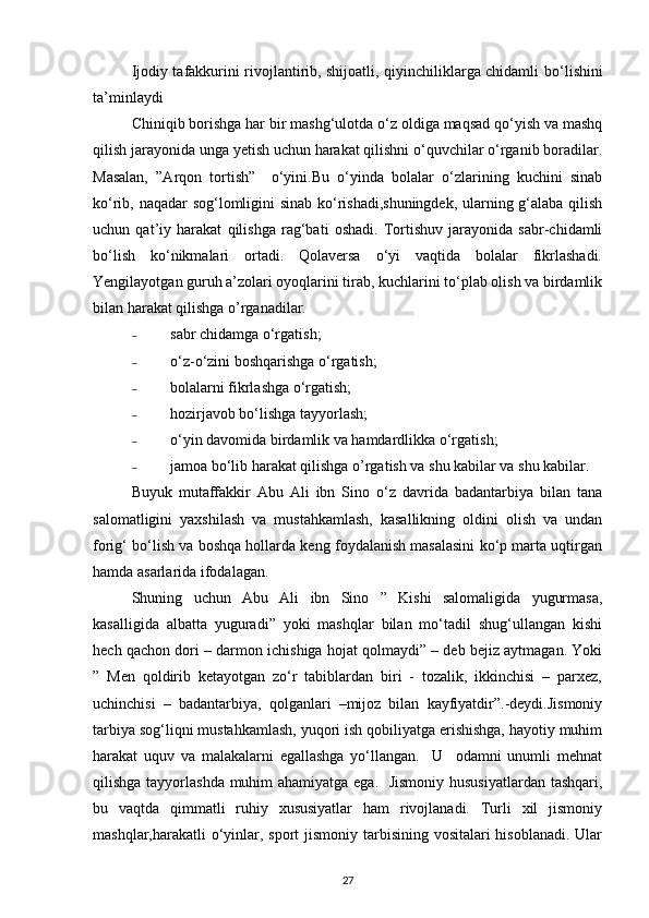 Ijodiy tafakkurini rivojlantirib, shijoatli, qiyinchiliklarga chidamli   bo‘lishini
ta’minlaydi
Chiniqib borishga har bir mashg‘ulotda o‘z oldiga maqsad qo‘yish va mashq
qilish jarayonida unga yetish uchun harakat qilishni o‘quvchilar o‘rganib boradilar.
Masalan,   ”Arqon   tortish”     o‘yini.Bu   o‘yinda   bolalar   o‘zlarining   kuchini   sinab
ko‘rib, naqadar sog‘lomligini sinab ko‘rishadi,shuningdek, ularning g‘alaba qilish
uchun   qat’iy   harakat   qilishga   rag‘bati   oshadi.   Tortishuv   jarayonida   sabr-chidamli
bo‘lish   ko‘nikmalari   ortadi.   Qolaversa   o‘yi   vaqtida   bolalar   fikrlashadi.
Yengilayotgan guruh a’zolari oyoqlarini tirab, kuchlarini to‘plab olish va birdamlik
bilan harakat qilishga o’rganadilar. 
˗ sabr chidamga o‘rgatish;
˗ o‘z-o‘zini boshqarishga o‘rgatish; 
˗ bolalarni fikrlashga o‘rgatish;
˗ hozirjavob bo‘lishga tayyorlash; 
˗ o‘yin davomida birdamlik va hamdardlikka o‘rgatish;
˗ jamoa bo‘lib harakat qilishga o’rgatish va shu kabilar va shu kabilar. 
Buyuk   mutaffakkir   Abu   Ali   ibn   Sino   o‘z   davrida   badantarbiya   bilan   tana
salomatligini   yaxshilash   va   mustahkamlash,   kasallikning   oldini   olish   va   undan
forig‘ bo‘lish va boshqa hollarda keng foydalanish masalasini ko‘p marta uqtirgan
hamda asarlarida ifodalagan.
Shuning   uchun   Abu   Ali   ibn   Sino   ”   Kishi   salomaligida   yugurmasa,
kasalligida   albatta   yuguradi”   yoki   mashqlar   bilan   mo‘tadil   shug‘ullangan   kishi
hech qachon dori – darmon ichishiga hojat qolmaydi” – deb bejiz aytmagan. Yoki
”   Men   qoldirib   ketayotgan   zo‘r   tabiblardan   biri   -   tozalik,   ikkinchisi   –   parxez,
uchinchisi   –   badantarbiya,   qolganlari   –mijoz   bilan   kayfiyatdir”.-deydi.Jismoniy
tarbiya sog‘liqni mustahkamlash, yuqori ish qobiliyatga erishishga, hayotiy muhim
harakat   uquv   va   malakalarni   egallashga   yo‘llangan.     U     odamni   unumli   mehnat
qilishga tayyorlashda muhim  ahamiyatga ega.   Jismoniy hususiyatlardan tashqari,
bu   vaqtda   qimmatli   ruhiy   xususiyatlar   ham   rivojlanadi.   Turli   xil   jismoniy
mashqlar,harakatli o‘yinlar, sport  jismoniy tarbisining vositalari hisoblanadi. Ular
27 