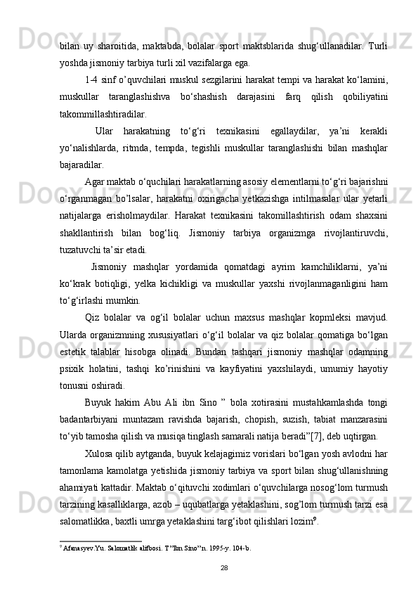 bilan   uy   sharoitida,   maktabda,   bolalar   sport   maktsblarida   shug‘ullanadilar.   Turli
yoshda jismoniy tarbiya turli xil vazifalarga ega. 
1-4 sinf o’quvchilari muskul sezgilarini harakat tempi va harakat ko‘lamini,
muskullar   taranglashishva   bo‘shashish   darajasini   farq   qilish   qobiliyatini
takommillashtiradilar. 
  Ular   harakatning   to‘g‘ri   texnikasini   egallaydilar,   ya’ni   kerakli
yo‘nalishlarda,   ritmda,   tempda,   tegishli   muskullar   taranglashishi   bilan   mashqlar
bajaradilar.
Agar maktab o‘quchilari harakatlarning asosiy elementlarni to‘g‘ri bajarishni
o‘rganmagan   bo’lsalar,   harakatni   oxirigacha   yetkazishga   intilmasalar   ular   yetarli
natijalarga   erisholmaydilar.   Harakat   texnikasini   takomillashtirish   odam   shaxsini
shakllantirish   bilan   bog‘liq.   Jismoniy   tarbiya   organizmga   rivojlantiruvchi,
tuzatuvchi ta’sir etadi. 
  Jismoniy   mashqlar   yordamida   qomatdagi   ayrim   kamchiliklarni,   ya’ni
ko‘krak   botiqligi,   yelka   kichikligi   va   muskullar   yaxshi   rivojlanmaganligini   ham
to‘g‘irlashi mumkin. 
Qiz   bolalar   va   og‘il   bolalar   uchun   maxsus   mashqlar   kopmleksi   mavjud.
Ularda   organizmning   xususiyatlari   o‘g‘il   bolalar   va   qiz   bolalar   qomatiga   bo‘lgan
estetik   talablar   hisobga   olinadi.   Bundan   tashqari   jismoniy   mashqlar   odamning
psixik   holatini,   tashqi   ko’rinishini   va   kayfiyatini   yaxshilaydi,   umumiy   hayotiy
tonusni oshiradi. 
Buyuk   hakim   Abu   Ali   ibn   Sino   ”   bola   xotirasini   mustahkamlashda   tongi
badantarbiyani   muntazam   ravishda   bajarish,   chopish,   suzish,   tabiat   manzarasini
to‘yib tamosha qilish va musiqa tinglash samarali natija beradi”[7], deb uqtirgan. 
Xulosa qilib aytganda, buyuk kelajagimiz vorislari bo‘lgan yosh avlodni har
tamonlama kamolatga yetishida  jismoniy tarbiya va sport  bilan shug‘ullanishning
ahamiyati kattadir. Maktab o‘qituvchi xodimlari o‘quvchilarga nosog‘lom turmush
tarzining kasalliklarga, azob – uqubatlarga yetaklashini, sog’lom turmush tarzi esa
salomatlikka, baxtli umrga yetaklashini targ‘ibot qilishlari lozim 9
.
9
  Afanasyev.Yu. Salomatlik alifbosi. T ”Ibn Sino” n. 1995-y.  104-b.
28 