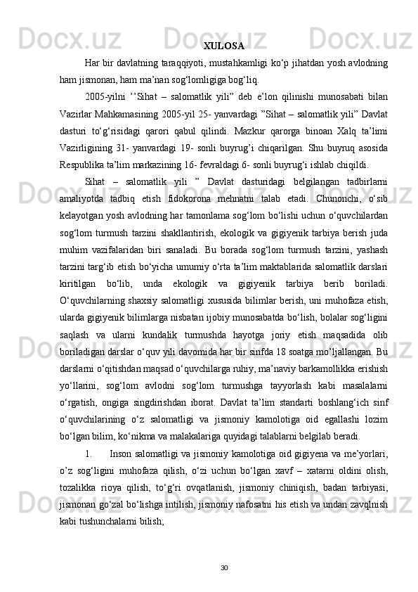 XULOSA
Har bir davlatning taraqqiyoti, mustahkamligi ko‘p jihatdan yosh avlodning
ham jismonan, ham ma’nan sog‘lomligiga bog‘liq. 
2005-yilni   ’’Sihat   –   salomatlik   yili”   deb   e’lon   qilinishi   munosabati   bilan
Vazirlar Mahkamasining 2005-yil 25- yanvardagi ”Sihat – salomatlik yili” Davlat
dasturi   to‘g‘risidagi   qarori   qabul   qilindi.   Mazkur   qarorga   binoan   Xalq   ta’limi
Vazirligining   31-   yanvardagi   19-   sonli   buyrug’i   chiqarilgan.   Shu   buyruq   asosida
Respublika ta’lim markazining 16- fevraldagi 6- sonli buyrug‘i ishlab chiqildi.
Sihat   –   salomatlik   yili   ”   Davlat   dasturidagi   belgilangan   tadbirlarni
amaliyotda   tadbiq   etish   fidokorona   mehnatni   talab   etadi.   Chunonchi,   o‘sib
kelayotgan yosh avlodning har tamonlama sog‘lom bo‘lishi uchun o‘quvchilardan
sog‘lom   turmush   tarzini   shakllantirish,   ekologik   va   gigiyenik   tarbiya   berish   juda
muhim   vazifalaridan   biri   sanaladi.   Bu   borada   sog‘lom   turmush   tarzini,   yashash
tarzini targ‘ib etish bo‘yicha umumiy o‘rta ta’lim maktablarida salomatlik darslari
kiritilgan   bo‘lib,   unda   ekologik   va   gigiyenik   tarbiya   berib   boriladi.
O‘quvchilarning shaxsiy salomatligi xususida bilimlar berish, uni muhofaza etish,
ularda gigiyenik bilimlarga nisbatan ijobiy munosabatda bo‘lish, bolalar sog‘ligini
saqlash   va   ularni   kundalik   turmushda   hayotga   joriy   etish   maqsadida   olib
boriladigan darslar o‘quv yili davomida har bir sinfda 18 soatga mo’ljallangan. Bu
darslarni o‘qitishdan maqsad o‘quvchilarga ruhiy, ma’naviy barkamollikka erishish
yo‘llarini,   sog‘lom   avlodni   sog‘lom   turmushga   tayyorlash   kabi   masalalarni
o‘rgatish,   ongiga   singdirishdan   iborat.   Davlat   ta’lim   standarti   boshlang‘ich   sinf
o‘quvchilarining   o‘z   salomatligi   va   jismoniy   kamolotiga   oid   egallashi   lozim
bo‘lgan bilim, ko‘nikma va malakalariga quyidagi talablarni belgilab beradi.
1. Inson salomatligi va jismoniy kamolotiga oid gigiyena va me’yorlari,
o’z   sog‘ligini   muhofaza   qilish,   o‘zi   uchun   bo‘lgan   xavf   –   xatarni   oldini   olish,
tozalikka   rioya   qilish,   to‘g‘ri   ovqatlanish,   jismoniy   chiniqish,   badan   tarbiyasi,
jismonan go‘zal bo‘lishga intilish, jismoniy nafosatni his etish va undan zavqlnish
kabi tushunchalarni bilish; 
30 