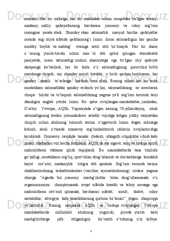 mumkin. Har  bir  millatga,  har  bir  mamlakat  uchun  muqaddas  bo‘lgan  tarixiy,
madaniy,   milliy     qadriyatlarning     barchasini     jismoniy     va     ruhiy     sog‘lom
insongina   yarata oladi.   Shunday ekan    salomatlik     mavjud   barcha   qadriyatlar
orasida  eng  oliysi sifatida  qadrlanmog‘i  lozim.  Inson  salomatligini  har  qancha
moddiy     boylik     va   mablag‘       evaziga     sotib     olib     bo‘lmaydi.     Har     bir     shaxs
o   ‘zining     yurish-turishi     uchun     mas   ’ul     deb     qabul     qilingan     demokratik
jamiyatda,     inson     salomatligi   muhim     ahamiyatga     ega     bo‘lgan     oliy     qadriyat
darajasiga     ko‘tariladi,     har     bir     kishi     o‘z     salomatligining     quruvchisi   bo'lib
maydonga chiqadi,  uni  shunday qurish  kerakki,  u  hech  qachon buzilmasin,  har
qanday     zararli     ta’sirlarga     bardosh   bera   olsin.   Buning   uchun   har   bir   kishi
mustahkam   salomatlikka   qanday   erishish   yo‘lini,   salomatlikning     sir   asrorlarini
chuqur     bilishi   va   to‘laqonli   salomatlikning   yagona   yo'li   sog‘lom   turmush   tarzi
ekanligini   anglab   yetishi   lozim.   Bir   qator   rivojlangan mamlakatlar, jumladan,
G‘arbiy     Yevropa,   AQSh,   Yaponiyada   o‘tgan   asrning   70-yillaridayoq,     aholi
salomatligining  keskin  yomonlashuvi  sababli  vujudga  kelgan  jiddiy  vaziyatdan
chiqish   uchun   aholining   turmush   tarzini    o‘zgartirish   lozim    degan    xulosaga
kelinib,   aholi   o‘rtasida   ommaviy   sog‘lomlashtirish   ishlarini   rivojlantirishga
kirishiladi.  Ommaviy  ravishda  tamaki  chekish,  olkagolli ichimliklar ichish kabi
zararli odatlardan voz kecha boshlandi. AQSh da esa sigaret, aroq va boshqa spirtli
mahsulotlarni   reklama   qilish   taqiqlandi.   Bu   mamlakatlarda   tana   tuzilishi
go‘zalligi, mustahkam sog‘liq, sport bilan shug‘ullanish va shu kabilarga  kundalik
hayot     me’yori,   madaniylik     belgisi   deb   qaraladi.   Sog‘lom   turmush   tarzini
shakllantirishning     tashabbuskorlari   (vrachlar,   siyosatdorlarning)     irodasi     yagona
shiorga:     “Agarda     biz     jismoniy       mashg‘ulotlar       bilan     shug‘ullanmasak,     o‘z
organizmimizni     chiniqtirmasak,   ovqat   sifatida   kerakli   va   tabiiy   xossaga   ega
mahsulotlarni   iste’mol   qilmasak,   barchamiz   infarkt,     insult,     diabet,     ruhiy
xastaliklar,     allergiya     kabi   kasalliklarning   qurboni   bo‘lamiz”     degan     chaqiriqqa
yo‘naltirildi.     Buning     natijasida     AQSh     va     boshqa   rivojlangan     Yevropa
mamlakatlarida     millionlab     aholining     yugurish,     piyoda   yurish     kabi
mashg'ulotlarga     jalb     etilganligini     ko‘rsatib   o‘tishning   o‘zi   kifoya.
4 
