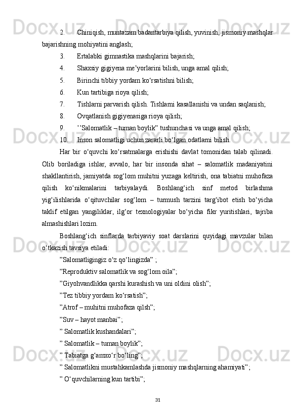 2. Chiniqish, muntazam badantarbiya qilish, yuvinish, jismoniy mashqlar
bajarishning mohiyatini anglash; 
3. Ertalabki gimnastika mashqlarini bajarish; 
4. Shaxsiy gigiyena me’yorlarini bilish, unga amal qilish; 
5. Birinchi tibbiy yordam ko‘rsatishni bilish; 
6. Kun tartibiga rioya qilish; 
7. Tishlarni parvarish qilish. Tishlarni kasallanishi va undan saqlanish; 
8. Ovqatlanish gigiyenasiga rioya qilish; 
9. ’’Salomatlik – tuman boylik” tushunchasi va unga amal qilish; 
10. Inson salomatligi uchun zararli bo‘lgan odatlarni bilish. 
Har   bir   o‘quvchi   ko‘rsatmalarga   erishishi   davlat   tomonidan   talab   qilinadi.
Olib   boriladiga   ishlar,   avvalo,   har   bir   insonda   sihat   –   salomatlik   madaniyatini
shakllantirish, jamiyatda sog‘lom muhitni yuzaga keltirish, ona tabiatni muhofaza
qilish   ko‘nikmalarini   tarbiyalaydi.   Boshlang‘ich   sinf   metod   birlashma
yig‘ilishlarida   o‘qituvchilar   sog‘lom   –   turmush   tarzini   targ‘ibot   etish   bo‘yicha
taklif   etilgan   yangiliklar,   ilg‘or   texnologiyalar   bo‘yicha   fikr   yuritishlari,   tajriba
almashishlari lozim. 
Boshlang‘ich   sinflarda   tarbiyaviy   soat   darslarini   quyidagi   mavzular   bilan
o‘tkazish tavsiya etiladi:
”Salomatligingiz o‘z qo‘lingizda” ; 
”Reproduktiv salomatlik va sog‘lom oila”;
”Giyohvandlikka qarshi kurashish va uni oldini olish”; 
”Tez tibbiy yordam ko‘rsatish”;
”Atrof – muhitni muhofaza qilsh”; 
”Suv – hayot manbai”;
” Salomatlik kushandalari”; 
” Salomatlik – tuman boylik”;
” Tabiatga g‘amxo‘r bo‘ling”; 
” Salomatlikni mustahkamlashda jismoniy mashqlarning ahamiyati”;
” O‘quvchilarning kun tartibi”; 
31 