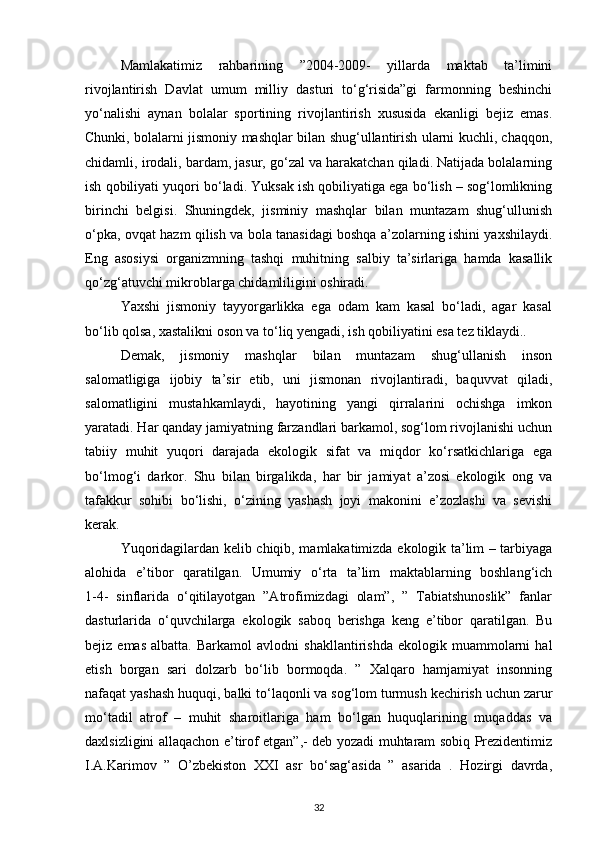 Mamlakatimiz   rahbarining   ”2004-2009-   yillarda   maktab   ta’limini
rivojlantirish   Davlat   umum   milliy   dasturi   to‘g‘risida”gi   farmonning   beshinchi
yo‘nalishi   aynan   bolalar   sportining   rivojlantirish   xususida   ekanligi   bejiz   emas.
Chunki, bolalarni jismoniy mashqlar bilan shug‘ullantirish ularni kuchli, chaqqon,
chidamli, irodali, bardam, jasur, go‘zal va harakatchan qiladi. Natijada bolalarning
ish qobiliyati yuqori bo‘ladi. Yuksak ish qobiliyatiga ega bo‘lish – sog‘lomlikning
birinchi   belgisi.   Shuningdek,   jisminiy   mashqlar   bilan   muntazam   shug‘ullunish
o‘pka, ovqat hazm qilish va bola tanasidagi boshqa a’zolarning ishini yaxshilaydi.
Eng   asosiysi   organizmning   tashqi   muhitning   salbiy   ta’sirlariga   hamda   kasallik
qo‘zg‘atuvchi mikroblarga chidamliligini oshiradi. 
Yaxshi   jismoniy   tayyorgarlikka   ega   odam   kam   kasal   bo‘ladi,   agar   kasal
bo‘lib qolsa, xastalikni oson va to‘liq yengadi, ish qobiliyatini esa tez tiklaydi..
Demak,   jismoniy   mashqlar   bilan   muntazam   shug‘ullanish   inson
salomatligiga   ijobiy   ta’sir   etib,   uni   jismonan   rivojlantiradi,   baquvvat   qiladi,
salomatligini   mustahkamlaydi,   hayotining   yangi   qirralarini   ochishga   imkon
yaratadi. Har qanday jamiyatning farzandlari barkamol, sog‘lom rivojlanishi uchun
tabiiy   muhit   yuqori   darajada   ekologik   sifat   va   miqdor   ko‘rsatkichlariga   ega
bo‘lmog‘i   darkor.   Shu   bilan   birgalikda,   har   bir   jamiyat   a’zosi   ekologik   ong   va
tafakkur   sohibi   bo‘lishi,   o‘zining   yashash   joyi   makonini   e’zozlashi   va   sevishi
kerak. 
Yuqoridagilardan kelib chiqib, mamlakatimizda ekologik ta’lim – tarbiyaga
alohida   e’tibor   qaratilgan.   Umumiy   o‘rta   ta’lim   maktablarning   boshlang‘ich
1-4-   sinflarida   o‘qitilayotgan   ”Atrofimizdagi   olam”,   ”   Tabiatshunoslik”   fanlar
dasturlarida   o‘quvchilarga   ekologik   saboq   berishga   keng   e’tibor   qaratilgan.   Bu
bejiz  emas   albatta.  Barkamol   avlodni   shakllantirishda   ekologik  muammolarni   hal
etish   borgan   sari   dolzarb   bo‘lib   bormoqda.   ”   Xalqaro   hamjamiyat   insonning
nafaqat yashash huquqi, balki to‘laqonli va sog‘lom turmush kechirish uchun zarur
mo‘tadil   atrof   –   muhit   sharoitlariga   ham   bo‘lgan   huquqlarining   muqaddas   va
daxlsizligini allaqachon e’tirof etgan”,- deb yozadi muhtaram sobiq Prezidentimiz
I.A.Karimov   ”   O’zbekiston   XXI   asr   bo‘sag‘asida   ”   asarida   .   Hozirgi   davrda,
32 