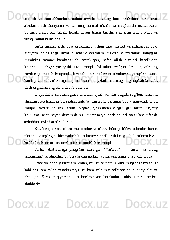 saqlash   va   mustahkamlash   uchun   avvalo   o‘zining   tana   tuzilishini,   har   qaysi
a’zolarini   ish   faoliyatini   va   ularning   normal   o‘sishi   va   rivojlanishi   uchun   zarur
bo‘lgan   gigiyenani   bilishi   kerak.   Inson   tanasi   barcha   a’zolarini   ishi   bir-biri   va
tashqi muhit bilan bog‘liq. 
Ba’zi   maktablarda   bola   organizimi   uchun   mos   sharoit   yaratilmasligi   yoki
gigiyena   qoidalariga   amal   qilmaslik   oqibatida   maktab   o‘quvchilari   talaygina
qismining   tayanch-harakatlanish,   yurak-qon,   nafas   olish   a’zolari   kasalliklari
ko‘rish   o‘tkirligini   pasayishi   kuzatilmoqda.   Masalan:   sinf   partalari   o‘quvchining
gavdasiga   mos   kelmaganda   tayanch   –harakatlanish   a’zolarini,   yorug‘lik   kuchi
kamligidan ko‘z o‘tkirligining, sinf xonalari yetarli isitilmaganligi oqibatida nafas
olish organlarining ish faoliyati buziladi. 
O‘quvchilar  salomatligini  muhofaza  qilish   va  ular   ongida   sog‘lom   turmush
shaklini rivojlantirish borasidagi xalq ta’limi xodimlarining tibbiy gigiyenik bilim
darajasi   yetarli   bo‘lishi   kerak.   Negaki,   yoshlikdan   o‘rganilgan   bilim,   hayotiy
ko‘nikma inson hayoti davomida bir umr unga yo‘ldosh bo‘ladi va an’ana sifatida
avloddan- avlodga o‘tib boradi. 
Shu   bois,   barch   ta’lim   muasasalarida   o‘quvchilarga   tibbiy   bilamlar   berish
ularda o‘z sog‘ligini himoyalash ko‘nikmasini hosil etish ishiga aholi salomatligini
kafolatlaydigan asosiy omil sifatida qaralib kerilmoqda. 
Ta’lim   dasturlariga   yangidan   kiritilgan   ”Tarbiya”   ,     ”Inson   va   uning
salomatligi” predmetlari bu borada eng muhim vosita vazifasini o‘tab kelmoqda. 
Ozod va obod yurtimizda Vatan, millat, or-nomus kabi muqaddas tuyg‘ular
kabi   sog‘lom   avlod   yaratish   tuyg‘usi   ham   xalqimiz   qalbidan   chuqur   joy   oldi   va
olmoqda.   Keng   miqiyosida   olib   borilayotgan   harakatlar   ijobiy   samara   berishi
shubhasiz.
                                
34 