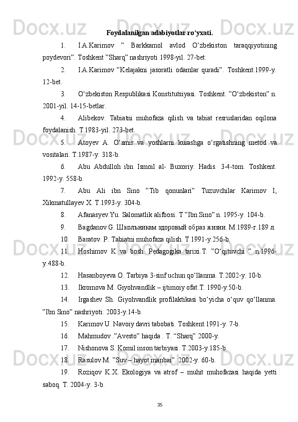 Foydalanilgan adabiyotlar ro‘yxati.
1. I.A.Karimov   ”   Barkkamol   avlod   O‘zbekiston   taraqqiyotining
poydevori”. Toshkent ”Sharq” nashriyoti 1998-yil. 27-bet. 
2. I.A.Karimov   ”Kelajakni   jasoratli   odamlar   quradi”.   Toshkent.1999-y.
12-bet. 
3. O‘zbekiston Respublikasi Konstitutsiyasi. Toshkent. ”O‘zbekiston” n.
2001-yil. 14-15-betlar. 
4. Alibekov.   Tabiatni   muhofaza   qilish   va   tabiat   resruslaridan   oqilona
foydalanish.  T.1983-yil. 273-bet. 
5. Atoyev   A .   O ‘ smir   va   yoshlarni   kurashga   o ‘ rgatishning   metod   va
vositalari .  T .1987- y . 318- b . 
6. Abu   Abdulloh   ibn   Ismoil   al-   Buxoriy.   Hadis.   3-4-tom.   Toshkent.
1992-y. 558-b. 
7. Abu   Ali   ibn   Sino   ”Tib   qonunlari”   Tuzuvchilar   Karimov   I,
Xikmatullayev X. T.1993-y. 304-b. 
8. Afanasyev.Yu. Salomatlik alifbosi. T ”Ibn Sino” n. 1995-y.  104-b. 
9. Bagdanov G. Школъникам здоровый образ жизни. М.1989-г.189 л.
10. Baratov. P. Tabiatni muhofaza qilish.  T.1991-y.256-b. 
11. Hoshimov   K   va   bosh .   Pedagogika   tarixi . T .   ” O ‘ qituvchi   ”   n .1996-
y .488- b . 
12. Hasanboyeva   O .  Tarbiya  3- sinf   uchun   qo ‘ llanma .  T .2002- y . 10- b . 
13. Ikromova   M .  Giyohvandlik  –  ijtimoiy   ofat . T . 1990- y .50- b . 
14. Irgashev   Sh.   Giyohvandlik   profilaktikasi   bo‘yicha   o‘quv   qo‘llanma.
”Ibn Sino” nashriyoti. 2003-y.14-b. 
15. Karimov U. Navoiy davri tabobati. Toshkent.1991-y. 7-b. 
16. Mahmudov .”Avesto” haqida . T. “Sharq” 2000-y. 
17. Nishonova S. Komil inson tarbiyasi. T.2003-y.185-b. 
18. Rasulov M. ”Suv – hayot manbai”. 2002-y. 60-b. 
19. Roziqov   K.X.   Ekologiya   va   atrof   –   muhit   muhofazasi   haqida   yetti
saboq. T. 2004-y. 3-b. 
35 
