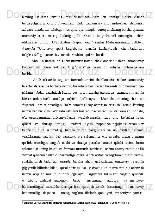 Keyingi   yillarda   bizning   respublikamizda   ham   bu   sohaga   jiddiy   e’tibor
berilayotganligi  kishini  quvontiradi. Qator zamonaviy sport  inshoatlari, stadionlar
xalqaro standartlar talabiga mos qilib qurilmoqda. Biroq aholining barcha qismini
ommaviy   sport   mashg‘ulotlariga   jalb   qilishlik   bo‘yicha hali   anchagina   ishlar
oldimizda  turibdi .  O‘zbekiston  Respublikasi  Vazirlar  Mahkamasining  2003-yil
4-noyabr  “Ommaviy  sport   targ‘ibotini   yanada   kuchaytirish    chora tadbirlari
to‘g‘risida” gi  qarori  bu  sohada  muhim  qadam  bordi.  
Aholi   o‘rtasida   so‘g‘lom turmush tarzini shakllantirish   ishlari   zamonaviy
kuchaytirish   chora   tadbirlari  to‘g ‘risida” gi    qarori   bu   sohada   muhim  qadam
bo‘ldi. 
  Aholi   o‘rtasida   sog‘lom   turmush   tarzini   shakllantirish   ishlari   zamonaviy
talablar darajasida bo‘lishi uchun, bu sohani boshqarish borasida olib borilayotgan
ishlarni tubdan yaxshilash  lozim. Bu   sport    mashg‘ulotlariga   ommaviy ravishda
kirishmasdan   turib     amalga     oshirib     bo‘lmaydi 2
.     Mamlakatimizning     har     bir
fuqarosi     o‘z   salomatligini   ko‘z   qorachig‘iday   asrashga   erishishi   kerak.   Buning
uchun har   bir   kishi:  o‘z  salomatligini  bosqichma-bosqich  mustahkamlab   borishi;
o‘z   organizmining   imkoniyatlarini   avaylab asrashi,   uzoq   umr   ko‘rishni   niyat
qilishi     va     shunga     intilishi;     nafsini     tiyishi,   nopok   va   nojoiz   ishlardan   voz
kechishi;   o   ‘z   salomatligi   haqida   doimo   qayg‘urishi   va   uni   davlatning   yoki
vrachlarning   vazifasi   deb   qaramay,   o‘z   salomatligi   eng   avvalo,   uning   o‘zining
qo‘lida   ekanligini   anglab   olishi   va   shunga   yarasha   harakat   qilishi   lozim.   Inson
salomatligi  uning baxtli  va farovon turmush kechirishi  uchun asosiy  zamin bo'lib
xizmat qilishini esdan chiqarmasligi kerak. Aholi o‘rtasida sog‘lom turmush tarzini
shakllantirish   tadbirlari   orasida   barcha   aholi   qatlamlarini   ommaviy   ravishda
gigiyenik   bilimlar   bilan     qurollantirish     va     gigiyenik   ko‘nikmalarni   o‘zlashtirish
uchun  o‘qilish  muhim  o ‘rinni  egallaydi.  Gigiyenik  bilimlarni  targ‘ib  qilishda
e   ’tiborni   nafaqat   jismoniy,     balki,     insonning     axloqiy     va   ma’naviy
barkamolligini  muslahkamlashga  ham  qaratish  kerak.  Insonning        ma’naviy
barkamolligi  deganda  –  uning  sog‘om  fikrlash  qobiliyati,  madaniyati, yurish-
2
 Zuparova X. ”Boshlang‘ich sinflarda salomatlik soatlarini olib borish”. Bosh.t.jur. T.2005-y. № 5 7-b.
5 