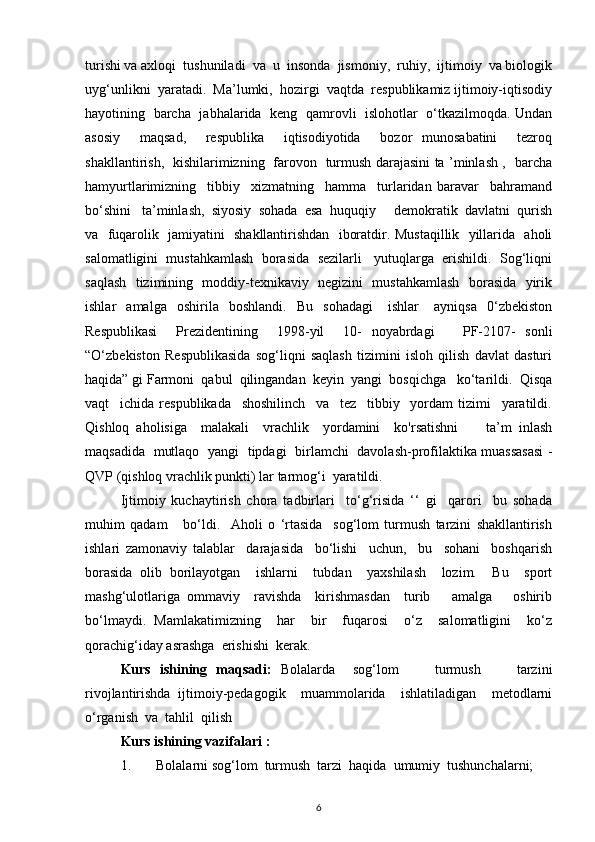 turishi va axloqi  tushuniladi  va  u  insonda  jismoniy,  ruhiy,  ijtimoiy  va biologik
uyg‘unlikni  yaratadi.  Ma’lumki,  hozirgi  vaqtda  respublikamiz ijtimoiy-iqtisodiy
hayotining   barcha   jabhalarida   keng   qamrovli   islohotlar   o‘tkazilmoqda. Undan
asosiy     maqsad,     respublika     iqtisodiyotida     bozor   munosabatini     tezroq
shakllantirish,   kishilarimizning   farovon   turmush darajasini ta ’minlash ,   barcha
hamyurtlarimizning     tibbiy     xizmatning     hamma     turlaridan   baravar     bahramand
bo‘shini   ta’minlash,  siyosiy  sohada  esa  huquqiy     demokratik  davlatni  qurish
va   fuqarolik   jamiyatini   shakllantirishdan   iboratdir. Mustaqillik   yillarida   aholi
salomatligini  mustahkamlash  borasida  sezilarli   yutuqlarga  erishildi.  Sog‘liqni
saqlash   tizimining   moddiy-texnikaviy   negizini   mustahkamlash   borasida   yirik
ishlar     amalga     oshirila     boshlandi.     Bu     sohadagi       ishlar       ayniqsa     0‘zbekiston
Respublikasi     Prezidentining     1998-yil     10-   noyabrdagi       PF-2107-   sonli
“O‘zbekiston   Respublikasida   sog‘liqni   saqlash   tizimini   isloh   qilish   davlat   dasturi
haqida” gi Farmoni  qabul  qilingandan  keyin  yangi  bosqichga   ko‘tarildi.  Qisqa
vaqt     ichida   respublikada     shoshilinch     va     tez     tibbiy     yordam   tizimi     yaratildi.
Qishloq   aholisiga     malakali     vrachlik     yordamini     ko'rsatishni         ta’m   inlash
maqsadida   mutlaqo   yangi   tipdagi   birlamchi   davolash-profilaktika muassasasi -
QVP (qishloq vrachlik punkti) lar tarmog‘i  yaratildi.
Ijtimoiy   kuchaytirish   chora   tadbirlari     to‘g‘risida   ‘‘   gi     qarori     bu   sohada
muhim   qadam       bo‘ldi.     Aholi   o   ‘rtasida     sog‘lom   turmush   tarzini   shakllantirish
ishlari   zamonaviy   talablar     darajasida     bo‘lishi     uchun,     bu     sohani     boshqarish
borasida   olib   borilayotgan     ishlarni     tubdan     yaxshilash     lozim.     Bu     sport
mashg‘ulotlariga   ommaviy     ravishda     kirishmasdan     turib       amalga       oshirib
bo‘lmaydi.   Mamlakatimizning     har     bir     fuqarosi     o‘z     salomatligini     ko‘z
qorachig‘iday asrashga  erishishi  kerak.  
Kurs   ishining   maqsadi:   Bolalarda     sog‘lom         turmush         tarzini
rivojlantirishda   ijtimoiy-pedagogik     muammolarida     ishlatiladigan     metodlarni
o‘rganish  va  tahlil  qilish
Kurs ishining vazifalari :
1. Bolalarni sog‘lom  turmush  tarzi  haqida  umumiy  tushunchalarni;
6 