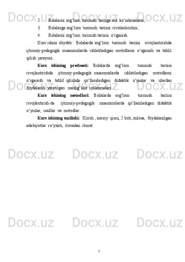 2. Bolalarni sog‘lom  turmush  tarziga oid  ko‘nikmalarni;
3. Bolalarga sog‘lom  turmush  tarzini  rivolantirishni;
4. Bolalarni sog‘lom  turmush tarzini  o‘rganish.
Kurs   ishini  obyekti:    Bolalarda  sog‘lom    turmush    tarzini       rivojlantirishda
ijtimoiy-pedagogik  muammolarda  ishlatiladigan  metodlarni  o‘rganish  va  tahlil
qilish  jarayoni.
Kurs   ishining   predmeti:   Bolalarda   sog‘lom     turmush     tarzini
rivojlantirishda     ijtimoiy-pedagogik   muammolarda     ishlatiladigan     metodlarni
o‘rganish     va     tahlil   qilishda     qo‘llaniladigan     didaktik     o‘yinlar     va     ulardan
foydalanib  yaratilgan   mashg‘ulot  ishlanmalari.
Kurs   ishining   metodlari:   Bolalarda   sog‘lom     turmush     tarzini
rivojlantirish-da         ijtimoiy-pedagogik       muammolarda     qo‘llaniladigan     didaktik
o‘yinlar,  usullar  va  metodlar. 
Kurs ishining tuzilishi:   Kirish , asosiy  qism, 2 bob, xulosa,  foydalanilgan
adabiyotlar  ro‘yxati,  ilovadan  iborat.                                                              
7 