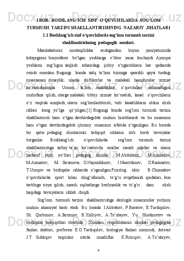 I BOB.  BOSHLANG‘ICH  SINF  O‘QUVCHILARDA  SOG‘LOM
TURMUSH  TARZINI SHAKLLANTIRISHNING  NAZARIY  JIHATLARI
1.1 Boshlang‘ich sinf o‘quvchilarda sog‘lom turmush tarzini
shakllantirishning  pedagogik  asoslari.
Mamlakatimiz     mustaqillikka     erishgandan     buyon     jamiyatimizda
kelajagimiz   bunyodkori     bo‘lgan     yoshlarga     e’tibor     yana     kuchaydi.   Ayniqsa
yoshlarni     sog‘ligini   saqlash     sohasidagi     ijobiy     o‘zgarishlarni     har     qadamda
sezish   mumkin. Bugungi     kunda   xalq   ta’limi   tizimiga   qarashli   qaysi   turdagi
muassasani   olmaylik,     ularda     shifokorlar     va     malakali     hamshiralar     xizmat
ko‘rsatishmoqda.     Umum     ta’lim     maktablari     o‘quvchilari     salomatligini
muhofaza  qilish, ularga malakali  tibbiy  xizmat  ko‘rsatish,  kasal   o‘quvchilarni
o‘z   vaqtida   aniqlash, ularni   sog‘lomlashtirish,   turli   kasalliklarni   oldini   olish
ishlari       keng     yo‘lga       qo‘yilgan.[1]   Bugungi     kunda     sog‘lom     turmush     tarzini
shakllantirish  ham  o‘tgan davrlardagidek  muhim   hisoblanadi   va   bu   muammo
ham  o‘tgan  davrlardagidek  ijtimoiy   muammo  sifatida  o‘rganilgan.  Bu  borada
bir     qator   pedagog     olimlarimiz     tadqiqot     ishlarini     olib     borib     tavsiyalar
berganlar.     Boshlang‘ich       o‘quvchilarda       sog‘lom     turmush     tarzini
shakllantirishga     salbiy   ta’sir     ko’rsatuvchi     omillar     zararli     odatlar     va     ularni
bartaraf     etish     yo‘llari     pedagog     olimlar       M.Abdulaziz,       M.Axmedov,
M.Axmatov,     M.   Ikromova,   O.Najmiddinov,     I.Nasritdinov,     X.Raxmatov,
T.Uzoqov   va   boshqalar   ishlarida   o‘rganilgan.Fiziolog     olim       B.Chumakov
o‘quvchilarda     sport     bilan     shug‘ullanish,     to‘g‘ri   ovqatlanish   qoidalari,   kun
tartibiga   rioya   qilish,   zararli   oqibatlarga   berilmaslik   va   to‘g‘ri       dam         olish
haqidagi  tavsiyalarni  ishlab  chiqdi.
Sog‘lom   turmush  tarzini   shakllantirishga  ekologik  muammolar  yechimi
muhim  ahamiyat  kasb  etadi.  Bu  borada  I.Alibekov,  P.Baratov,  E.Turdiqulov,
Sh.   Qurbonov,   A.Ikromov,   B.Xolliyev,   A.To‘xtayev,   Yu.   Shodimetov   va
boshqalar   tadqiqotlari   ibratlidir.     Xususan,   respublikamiz   olimlari   pedagogika
fanlari   doktori,   professor   E.O.Turdiqulov,   biologiya   fanlari   nomzodi,   dotsent
J.T.   Siddiqov     taqrizlari     ostida     mualliflar:     K.Roziqov,     A.To’xtayev,
8 